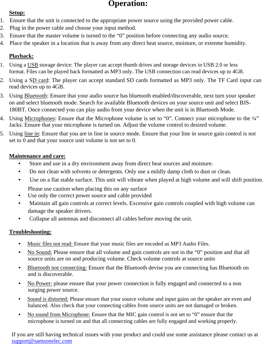      Operation:  Setup:  1. Ensure that the unit is connected to the appropriate power source using the provided power cable.  2. Plug in the power cable and choose your input method.  3. Ensure that the master volume is turned to the “0” position before connecting any audio source.  4. Place the speaker in a location that is away from any direct heat source, moisture, or extreme humidity.  Playback:  1. Using a USB storage device: The player can accept thumb drives and storage devices in USB 2.0 or less format. Files can be played back formatted as MP3 only. The USB connection can read devices up to 4GB.  2. Using a SD card: The player can accept standard SD cards formatted as MP3 only. The TF Card input can read devices up to 4GB.  3. Using Bluetooth: Ensure that your audio source has bluetooth enabled/discoverable, next turn your speaker on and select bluetooth mode. Search for available Bluetooth devices on your source unit and select BJS-180BT. Once connected you can play audio from your device when the unit is in Bluetooth Mode.  4. Using Microphones: Ensure that the Microphone volume is set to “0”. Connect your microphone to the ¼” Jacks. Ensure that your microphone is turned on. Adjust the volume control to desired volume.  5. Using line in: Ensure that you are in line in source mode. Ensure that your line in source gain control is not set to 0 and that your source unit volume is not set to 0.  Maintenance and care:  •  　Store and use in a dry environment away from direct heat sources and moisture.  •  　Do not clean with solvents or detergents. Only use a mildly damp cloth to dust or clean.  •  　Use on a flat stable surface. This unit will vibrate when played at high volume and will shift position.  Please use caution when placing this on any surface • 　Use only the correct power source and cable provided  •  　Maintain all gain controls at correct levels. Excessive gain controls coupled with high volume can  damage the speaker drivers.  •  　Collapse all antennas and disconnect all cables before moving the unit.  Troubleshooting:  •　 Music files not read: Ensure that your music files are encoded as MP3 Audio Files.  •　 No Sound: Please ensure that all volume and gain controls are not in the “0” position and that all source units are on and producing volume. Check volume controls at source units  •　 Bluetooth not connecting: Ensure that the Bluetooth devise you are connecting has Bluetooth on and is discoverable.  •　 No Power: please ensure that your power connection is fully engaged and connected to a non surging power source.  •　 Sound is distorted: Please ensure that your source volume and input gains on the speaker are even and balanced. Also check that your connecting cables from source units are not damaged or broken.  •　 No sound from Microphone: Ensure that the MIC gain control is not set to “0” ensure that the microphone is turned on and that all connecting cables are fully engaged and working properly.  If you are still having technical issues with your product and could use some assistance please contact us at support@samsonelec.com 