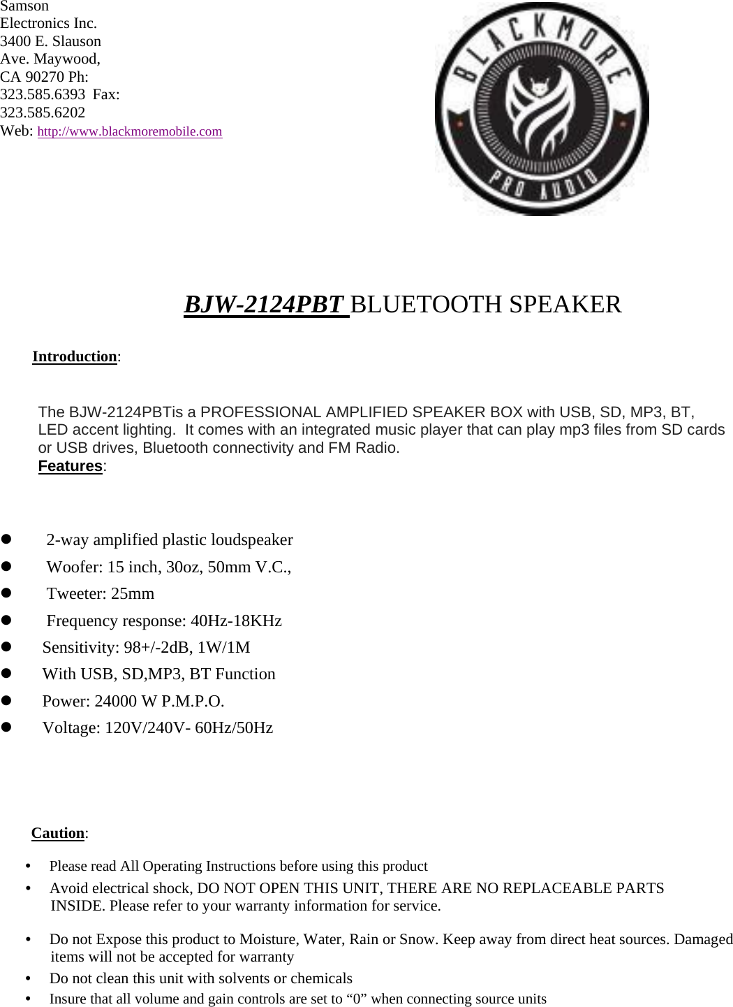 Samson Electronics Inc. 3400 E. Slauson Ave. Maywood, CA 90270 Ph: 323.585.6393 Fax: 323.585.6202  Web: http://www.blackmoremobile.com           BJW-2124PBT BLUETOOTH SPEAKER  Introduction:   The BJW-2124PBTis a PROFESSIONAL AMPLIFIED SPEAKER BOX with USB, SD, MP3, BT,  LED accent lighting.  It comes with an integrated music player that can play mp3 files from SD cards or USB drives, Bluetooth connectivity and FM Radio.  Features:           2-way amplified plastic loudspeaker       Woofer: 15 inch, 30oz, 50mm V.C.,      Tweeter: 25mm      Frequency response: 40Hz-18KHz     Sensitivity: 98+/-2dB, 1W/1M     With USB, SD,MP3, BT Function     Power: 24000 W P.M.P.O.     Voltage: 120V/240V- 60Hz/50Hz       Caution:  •　 Please read All Operating Instructions before using this product  •　 Avoid electrical shock, DO NOT OPEN THIS UNIT, THERE ARE NO REPLACEABLE PARTS INSIDE. Please refer to your warranty information for service.  •　 Do not Expose this product to Moisture, Water, Rain or Snow. Keep away from direct heat sources. Damaged items will not be accepted for warranty  •　 Do not clean this unit with solvents or chemicals  •　 Insure that all volume and gain controls are set to “0” when connecting source units 