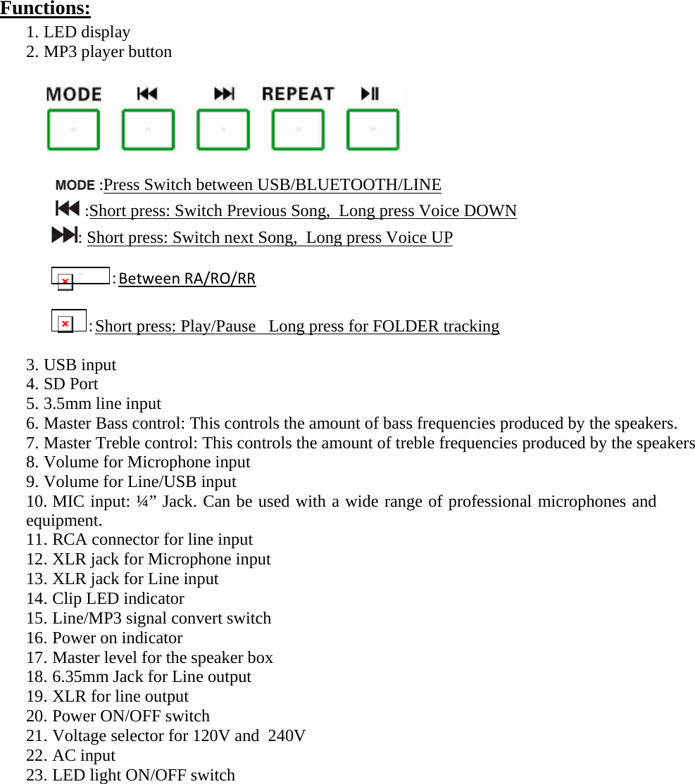 Functions:  1. LED display 2. MP3 player button                              :Press Switch between USB/BLUETOOTH/LINE:Short press: Switch Previous Song,  Long press Voice DOWN: Short press: Switch next Song,  Long press Voice UP  IMG_256 :BetweenRA/RO/RR :Short press: Play/Pause   Long press for FOLDER tracking 3. USB input 4. SD Port 5. 3.5mm line input 6. Master Bass control: This controls the amount of bass frequencies produced by the speakers. 7. Master Treble control: This controls the amount of treble frequencies produced by the speakers 8. Volume for Microphone input 9. Volume for Line/USB input 10. MIC input: ¼” Jack. Can be used with a wide range of professional microphones and equipment. 11. RCA connector for line input 12. XLR jack for Microphone input 13. XLR jack for Line input 14. Clip LED indicator 15. Line/MP3 signal convert switch 16. Power on indicator 17. Master level for the speaker box 18. 6.35mm Jack for Line output 19. XLR for line output 20. Power ON/OFF switch 21. Voltage selector for 120V and  240V 22. AC input 23. LED light ON/OFF switch             