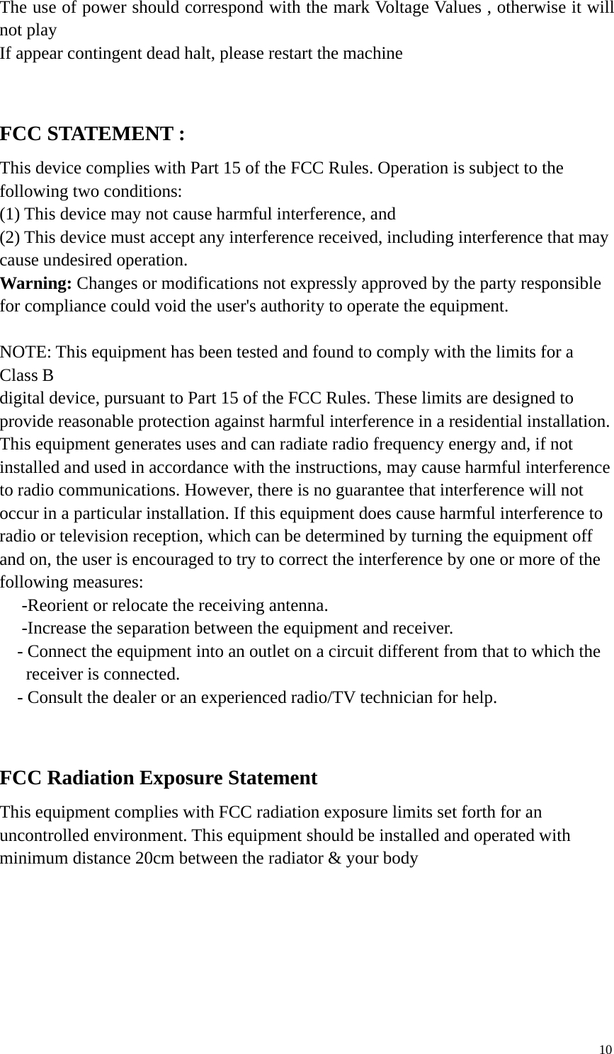 10The use of power should correspond with the mark Voltage Values , otherwise it willnot playIf appear contingent dead halt, please restart the machineFCC STATEMENT :This device complies with Part 15 of the FCC Rules. Operation is subject to thefollowing two conditions:(1) This device may not cause harmful interference, and(2) This device must accept any interference received, including interference that maycause undesired operation.Warning: Changes or modifications not expressly approved by the party responsiblefor compliance could void the user&apos;s authority to operate the equipment.NOTE: This equipment has been tested and found to comply with the limits for aClass Bdigital device, pursuant to Part 15 of the FCC Rules. These limits are designed toprovide reasonable protection against harmful interference in a residential installation.This equipment generates uses and can radiate radio frequency energy and, if notinstalled and used in accordance with the instructions, may cause harmful interferenceto radio communications. However, there is no guarantee that interference will notoccur in a particular installation. If this equipment does cause harmful interference toradio or television reception, which can be determined by turning the equipment offand on, the user is encouraged to try to correct the interference by one or more of thefollowing measures:　-Reorient or relocate the receiving antenna.　-Increase the separation between the equipment and receiver.　- Connect the equipment into an outlet on a circuit different from that to which thereceiver is connected.　- Consult the dealer or an experienced radio/TV technician for help.FCC Radiation Exposure StatementThis equipment complies with FCC radiation exposure limits set forth for anuncontrolled environment. This equipment should be installed and operated withminimum distance 20cm between the radiator &amp; your body