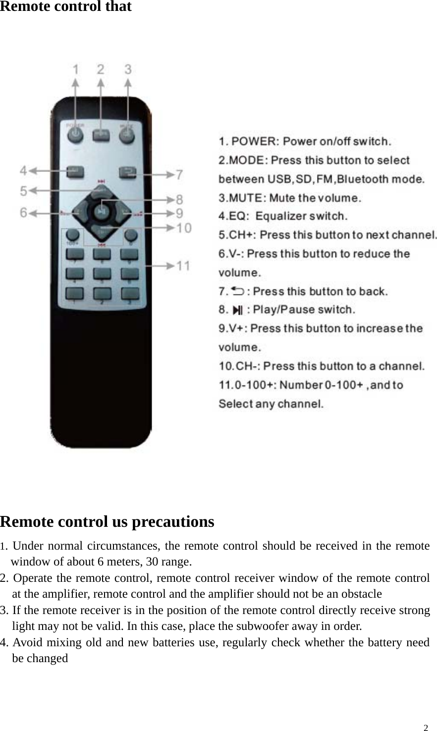 2Remote control thatRemote control us precautions1. Under normal circumstances, the remote control should be received in the remotewindow of about 6 meters, 30 range.2. Operate the remote control, remote control receiver window of the remote controlat the amplifier, remote control and the amplifier should not be an obstacle3. If the remote receiver is in the position of the remote control directly receive stronglight may not be valid. In this case, place the subwoofer away in order.4. Avoid mixing old and new batteries use, regularly check whether the battery needbe changed