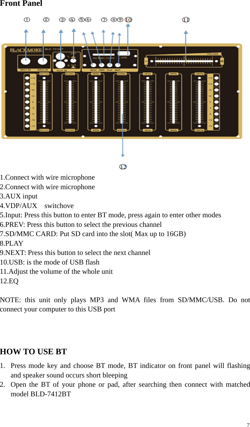 7Front Panel1.Connect with wire microphone2.Connect with wire microphone3.AUX input4.VDP/AUX switchove5.Input: Press this button to enter BT mode, press again to enter other modes6.PREV: Press this button to select the previous channel7.SD/MMC CARD: Put SD card into the slot( Max up to 16GB)8.PLAY9.NEXT: Press this button to select the next channel10.USB: is the mode of USB flash11.Adjust the volume of the whole unit12.EQNOTE: this unit only plays MP3 and WMA files from SD/MMC/USB. Do notconnect your computer to this USB portHOW TO USE BT1. Press mode key and choose BT mode, BT indicator on front panel will flashingand speaker sound occurs short bleeping2. Open the BT of your phone or pad, after searching then connect with matchedmodel BLD-7412BT