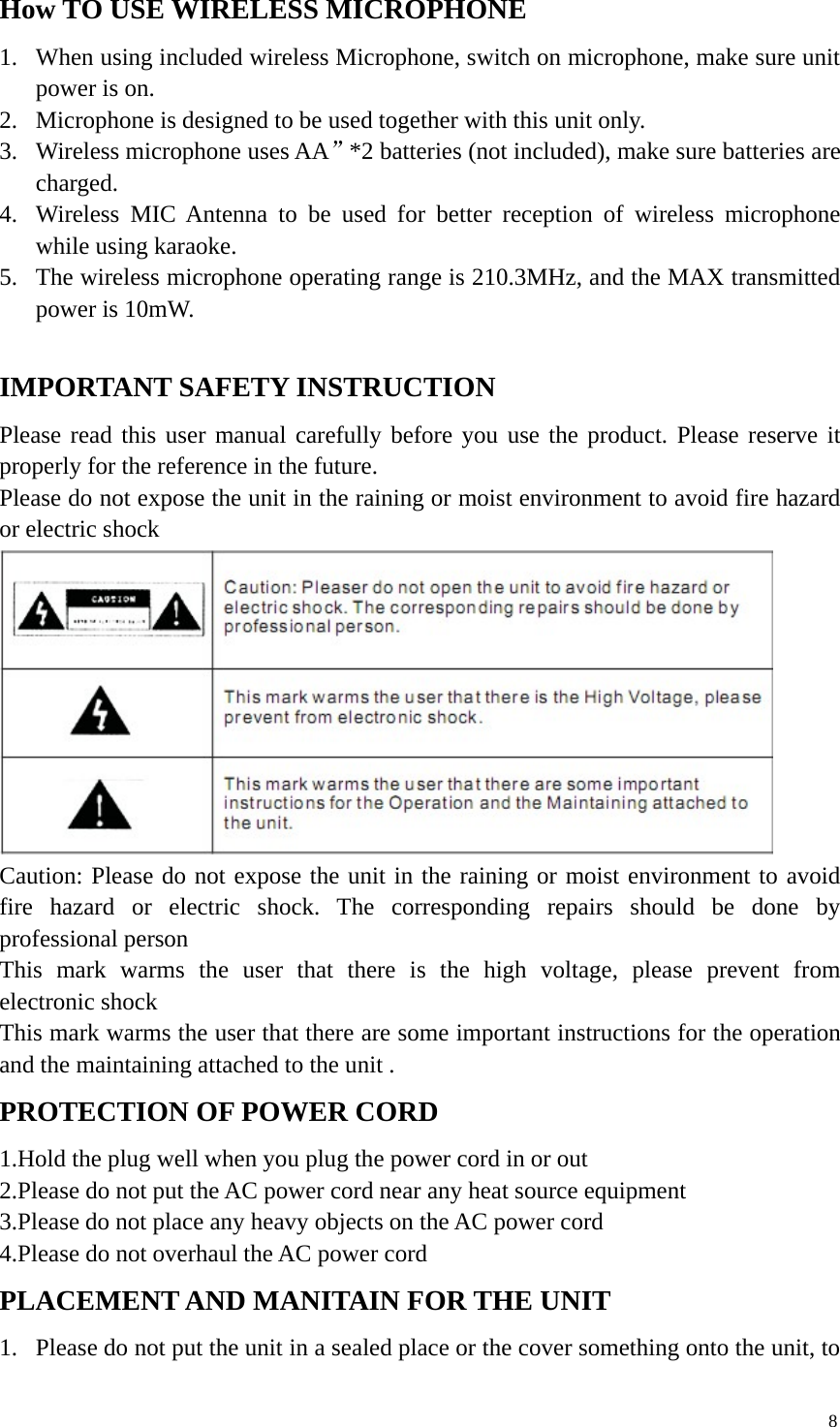 8How TO USE WIRELESS MICROPHONE1. When using included wireless Microphone, switch on microphone, make sure unitpower is on.2. Microphone is designed to be used together with this unit only.3. Wireless microphone uses AA”*2 batteries (not included), make sure batteries arecharged.4. Wireless MIC Antenna to be used for better reception of wireless microphonewhile using karaoke.5. The wireless microphone operating range is 210.3MHz, and the MAX transmittedpower is 10mW.IMPORTANT SAFETY INSTRUCTIONPlease read this user manual carefully before you use the product. Please reserve itproperly for the reference in the future.Please do not expose the unit in the raining or moist environment to avoid fire hazardor electric shockCaution: Please do not expose the unit in the raining or moist environment to avoidfire hazard or electric shock. The corresponding repairs should be done byprofessional personThis mark warms the user that there is the high voltage, please prevent fromelectronic shockThis mark warms the user that there are some important instructions for the operationand the maintaining attached to the unit .PROTECTION OF POWER CORD1.Hold the plug well when you plug the power cord in or out2.Please do not put the AC power cord near any heat source equipment3.Please do not place any heavy objects on the AC power cord4.Please do not overhaul the AC power cordPLACEMENT AND MANITAIN FOR THE UNIT1. Please do not put the unit in a sealed place or the cover something onto the unit, to