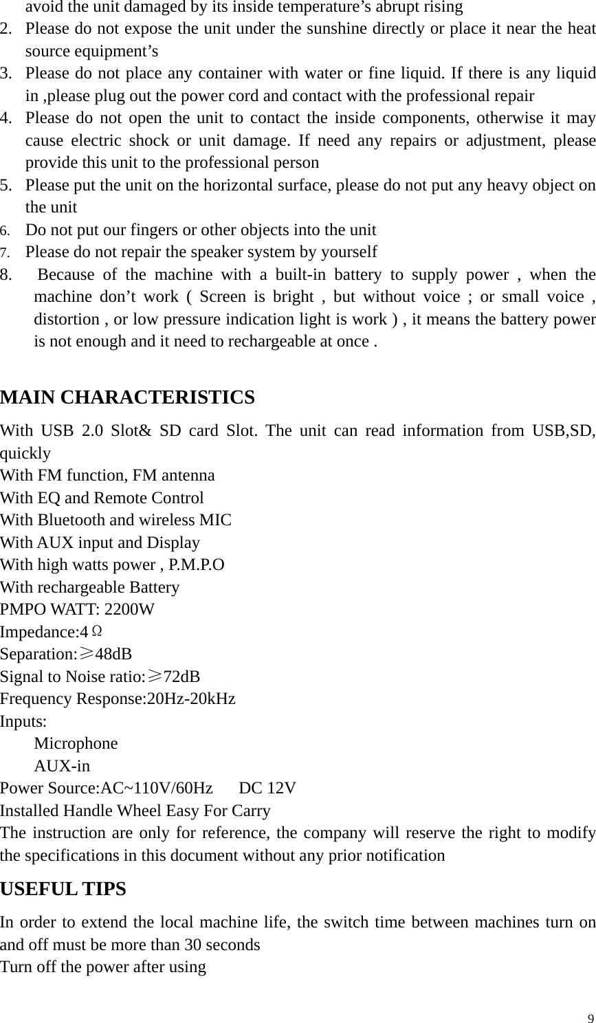9avoid the unit damaged by its inside temperature’s abrupt rising2. Please do not expose the unit under the sunshine directly or place it near the heatsource equipment’s3. Please do not place any container with water or fine liquid. If there is any liquidin ,please plug out the power cord and contact with the professional repair4. Please do not open the unit to contact the inside components, otherwise it maycause electric shock or unit damage. If need any repairs or adjustment, pleaseprovide this unit to the professional person5. Please put the unit on the horizontal surface, please do not put any heavy object onthe unit6. Do not put our fingers or other objects into the unit7. Please do not repair the speaker system by yourself8. Because of the machine with a built-in battery to supply power , when themachine don’t work ( Screen is bright , but without voice ; or small voice ,distortion , or low pressure indication light is work ) , it means the battery poweris not enough and it need to rechargeable at once .MAIN CHARACTERISTICSWith USB 2.0 Slot&amp; SD card Slot. The unit can read information from USB,SD,quicklyWith FM function, FM antennaWith EQ and Remote ControlWith Bluetooth and wireless MICWith AUX input and DisplayWith high watts power , P.M.P.OWith rechargeable BatteryPMPO WATT: 2200WImpedance:4ΩSeparation:≥48dBSignal to Noise ratio:≥72dBFrequency Response:20Hz-20kHzInputs:MicrophoneAUX-inPower Source:AC~110V/60Hz DC 12VInstalled Handle Wheel Easy For CarryThe instruction are only for reference, the company will reserve the right to modifythe specifications in this document without any prior notificationUSEFUL TIPSIn order to extend the local machine life, the switch time between machines turn onand off must be more than 30 secondsTurn off the power after using