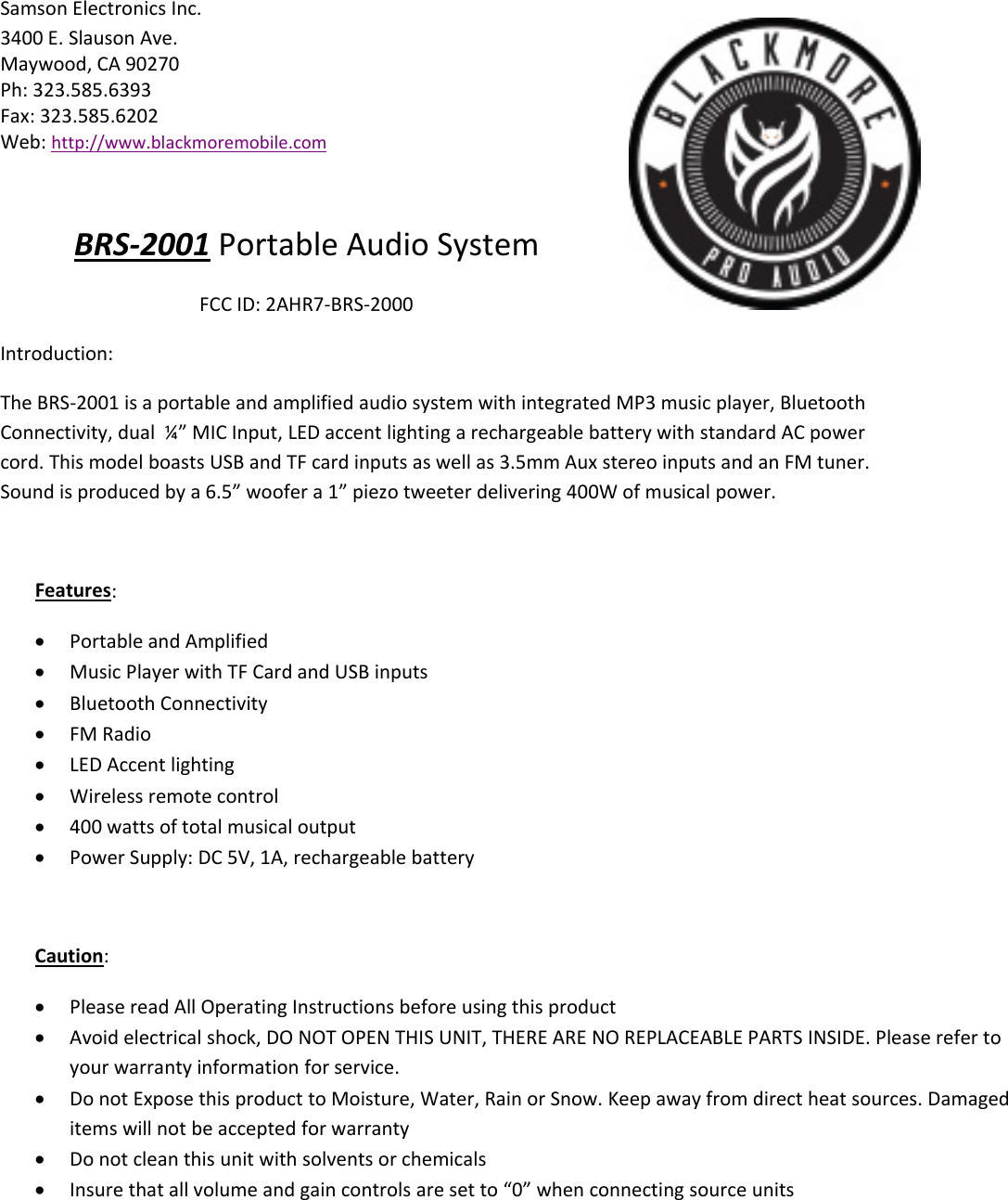 Samson Electronics Inc.3400 E. Slauson Ave.Maywood, CA 90270Ph: 323.585.6393Fax: 323.585.6202Web: http://www.blackmoremobile.comBRS‐2001 Portable Audio SystemFCC ID: 2AHR7‐BRS‐2000Introduction:The BRS‐2001 is a portable and amplified audio system with integrated MP3 music player, BluetoothConnectivity, dual ¼” MIC Input, LED accent lighting a rechargeable battery with standard AC powercord. This model boasts USB and TF card inputs as well as 3.5mm Aux stereo inputs and an FM tuner.Sound is produced by a 6.5” woofer a 1” piezo tweeter delivering 400W of musical power.Features:Portable and AmplifiedMusic Player with TF Card and USB inputsBluetooth ConnectivityFM RadioLED Accent lightingWireless remote control400 watts of total musical outputPower Supply: DC 5V, 1A, rechargeable batteryCaution:Please read All Operating Instructions before using this productAvoid electrical shock, DO NOT OPEN THIS UNIT, THERE ARE NO REPLACEABLE PARTS INSIDE. Please refer toyour warranty information for service.Do not Expose this product to Moisture, Water, Rain or Snow. Keep away from direct heat sources. Damageditems will not be accepted for warrantyDo not clean this unit with solvents or chemicalsInsure that all volume and gain controls are set to “0” when connecting source units