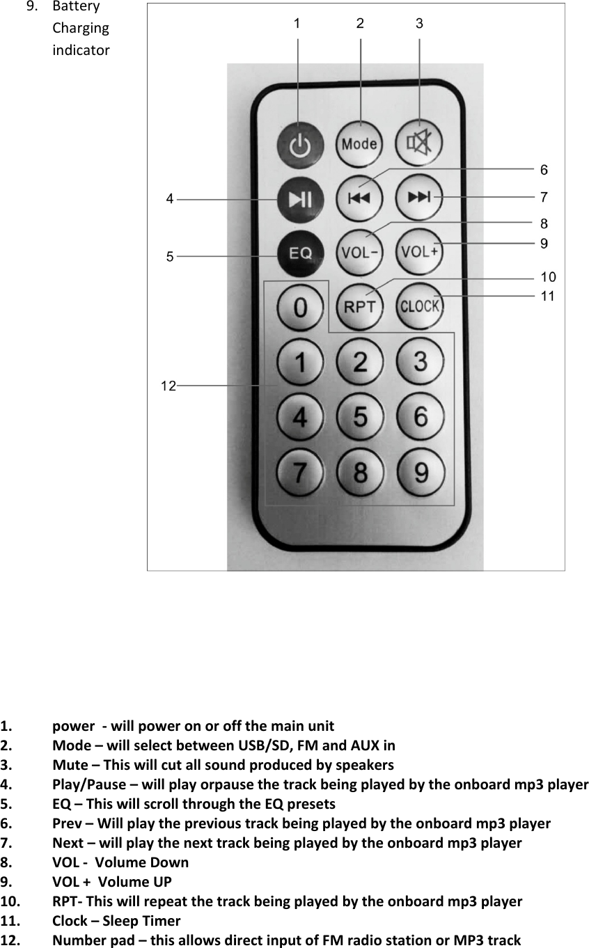 9. BatteryChargingindicator1. power ‐will power on or off the main unit2. Mode–will select between USB/SD, FM and AUX in3. Mute – This will cut all sound produced by speakers4. Play/Pause – will play orpause the track being played by the onboard mp3 player5. EQ – This will scroll through the EQ presets6. Prev – Will play the previous track being played by the onboard mp3 player7. Next–will play the next track being played by the onboard mp3 player8. VOL ‐Volume Down9. VOL + Volume UP10. RPT‐This will repeat the track being played by the onboard mp3 player11. Clock–Sleep Timer12. Number pad – this allows direct input of FM radio station or MP3 track