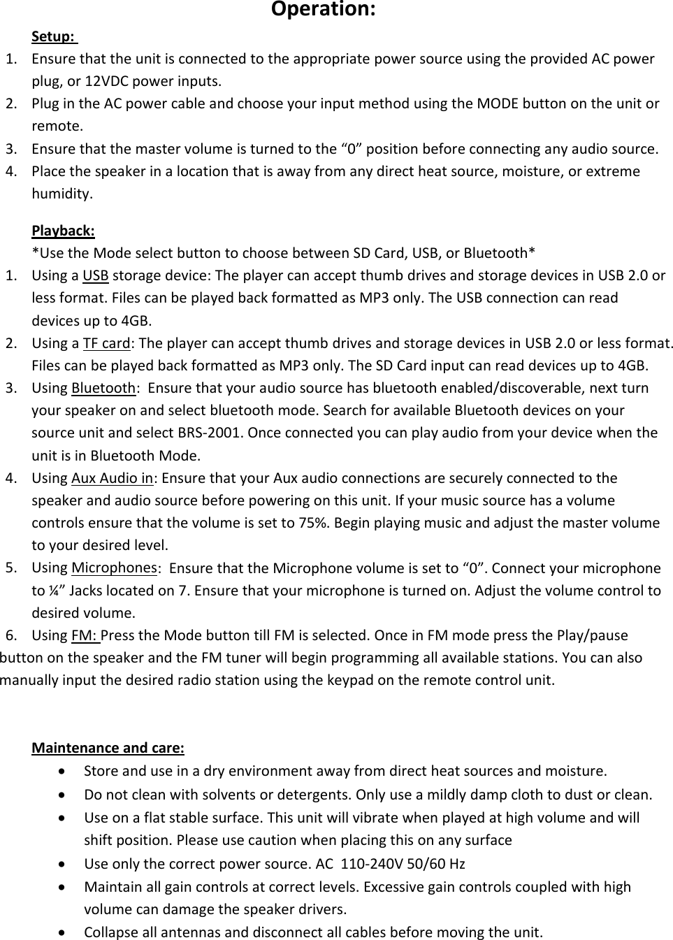 Operation:Setup:1. Ensure that the unit is connected to the appropriate power source using the provided AC powerplug, or 12VDC power inputs.2. Plug in the AC power cable and choose your input method using the MODE button on the unit orremote.3. Ensure that the master volume is turned to the “0” position before connecting any audio source.4. Place the speaker in a location that is away from any direct heat source, moisture, or extremehumidity.Playback:*Use the Mode select button to choose between SD Card, USB, or Bluetooth*1. Using a USB storage device: The player can accept thumb drives and storage devices in USB 2.0 orless format. Files can be played back formatted as MP3 only. The USB connection can readdevices up to 4GB.2. Using a TF card: The player can accept thumb drives and storage devices in USB 2.0 or less format.Files can be played back formatted as MP3 only. The SD Card input can read devices up to 4GB.3. Using Bluetooth: Ensure that your audio source has bluetooth enabled/discoverable, next turnyour speaker on and select bluetooth mode. Search for available Bluetooth devices on yoursource unit and select BRS‐2001. Once connected you can play audio from your device when theunit is in Bluetooth Mode.4. Using Aux Audio in: Ensure that your Aux audio connections are securely connected to thespeaker and audio source before powering on this unit. If your music source has a volumecontrols ensure that the volume is set to 75%. Begin playing music and adjust the master volumeto your desired level.5. Using Microphones: Ensure that the Microphone volume is set to “0”. Connect your microphoneto ¼” Jacks located on 7. Ensure that your microphone is turned on. Adjust the volume control todesired volume.6. Using FM: Press the Mode button till FM is selected. Once in FM mode press the Play/pausebutton on the speaker and the FM tuner will begin programming all available stations. You can alsomanually input the desired radio station using the keypad on the remote control unit.Maintenance and care:Store and use in a dry environment away from direct heat sources and moisture.Do not clean with solvents or detergents. Only use a mildly damp cloth to dust or clean.Use on a flat stable surface. This unit will vibrate when played at high volume and willshift position. Please use caution when placing this on any surfaceUse only the correct power source. AC 110‐240V 50/60 HzMaintain all gain controls at correct levels. Excessive gain controls coupled with highvolume can damage the speaker drivers.Collapse all antennas and disconnect all cables before moving the unit.