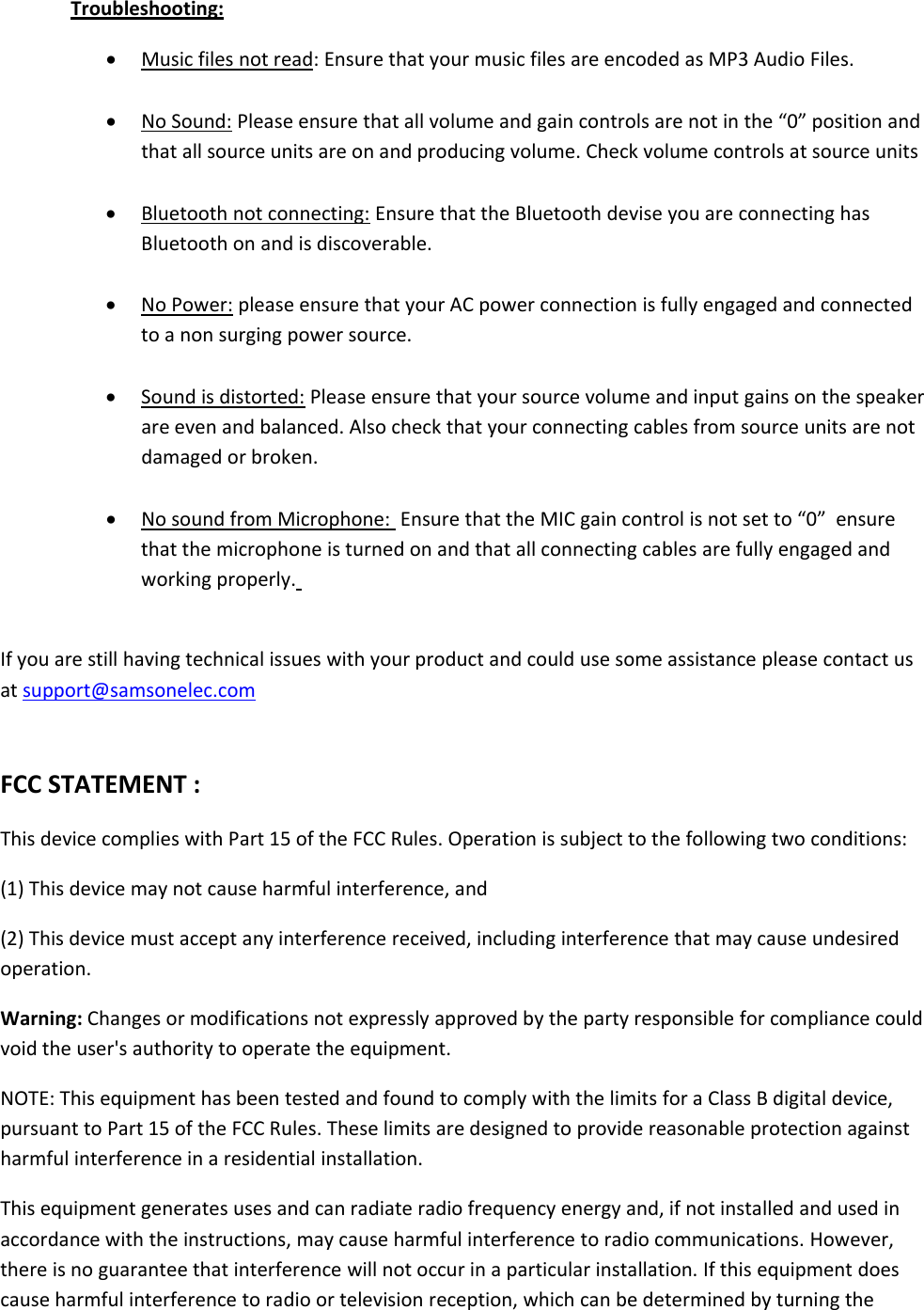 Troubleshooting:Music files not read: Ensure that your music files are encoded as MP3 Audio Files.No Sound: Please ensure that all volume and gain controls are not in the “0” position andthat all source units are on and producing volume. Check volume controls at source unitsBluetooth not connecting: Ensure that the Bluetooth devise you are connecting hasBluetoothonandisdiscoverable.No Power: please ensure that your AC power connection is fully engaged and connectedto a non surging power source.Sound is distorted: Please ensure that your source volume and input gains on the speakerare even and balanced. Also check that your connecting cables from source units are notdamaged or broken.No sound from Microphone: Ensure that the MIC gain control is not set to “0” ensurethat the microphone is turned on and that all connecting cables are fully engaged andworking properly.If you are still having technical issues with your product and could use some assistance please contact usat support@samsonelec.comFCC STATEMENT :This device complies with Part 15 of the FCC Rules. Operation is subject to the following two conditions:(1) This device may not cause harmful interference, and(2) This device must accept any interference received, including interference that may cause undesiredoperation.Warning: Changes or modifications not expressly approved by the party responsible for compliance couldvoid the user&apos;s authority to operate the equipment.NOTE: This equipment has been tested and found to comply with the limits for a Class B digital device,pursuant to Part 15 of the FCC Rules. These limits are designed to provide reasonable protection againstharmful interference in a residential installation.This equipment generates uses and can radiate radio frequency energy and, if not installed and used inaccordance with the instructions, may cause harmful interference to radio communications. However,there is no guarantee that interference will not occur in a particular installation. If this equipment doescause harmful interference to radio or television reception, which can be determined by turning the