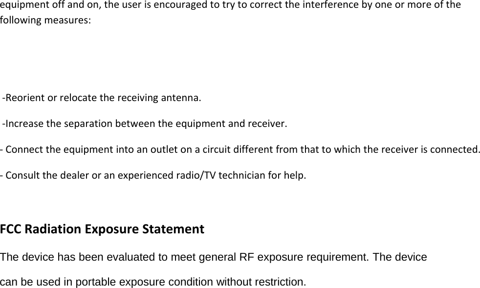 equipment off and on, the user is encouraged to try to correct the interference by one or more of thefollowing measures:‐Reorient or relocate the receiving antenna.‐Increase the separation between the equipment and receiver.‐Connect the equipment into an outlet on a circuit different from that to which the receiver is connected.‐Consult the dealer or an experienced radio/TV technician for help.FCC Radiation Exposure StatementThe device has been evaluated to meet general RF exposure requirement. The devicecan be used in portable exposure condition without restriction.