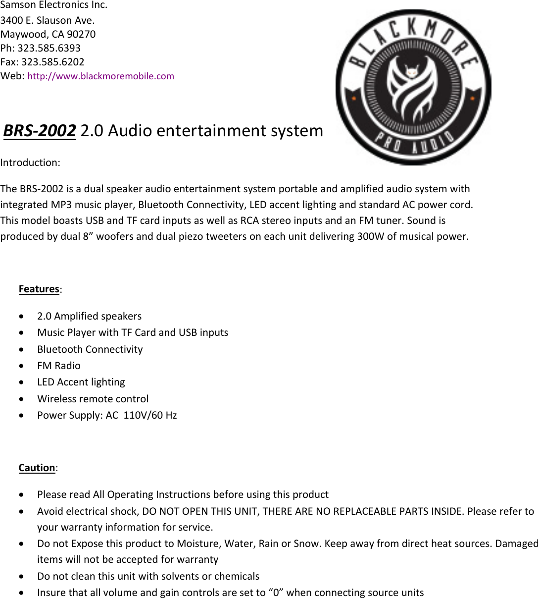 Samson Electronics Inc.3400 E. Slauson Ave.Maywood, CA 90270Ph: 323.585.6393Fax: 323.585.6202Web: http://www.blackmoremobile.comBRS‐2002 2.0 Audio entertainment systemIntroduction:The BRS‐2002 is a dual speaker audio entertainment system portable and amplified audio system withintegrated MP3 music player, Bluetooth Connectivity, LED accent lighting and standard AC power cord.This model boasts USB and TF card inputs as well as RCA stereo inputs and an FM tuner. Sound isproduced by dual 8” woofers and dual piezo tweeters on each unit delivering 300W of musical power.Features:2.0 Amplified speakersMusic Player with TF Card and USB inputsBluetooth ConnectivityFM RadioLED Accent lightingWireless remote controlPower Supply: AC 110V/60 HzCaution:Please read All Operating Instructions before using this productAvoid electrical shock, DO NOT OPEN THIS UNIT, THERE ARE NO REPLACEABLE PARTS INSIDE. Please refer toyour warranty information for service.Do not Expose this product to Moisture, Water, Rain or Snow. Keep away from direct heat sources. Damageditems will not be accepted for warrantyDo not clean this unit with solvents or chemicalsInsure that all volume and gain controls are set to “0” when connecting source units