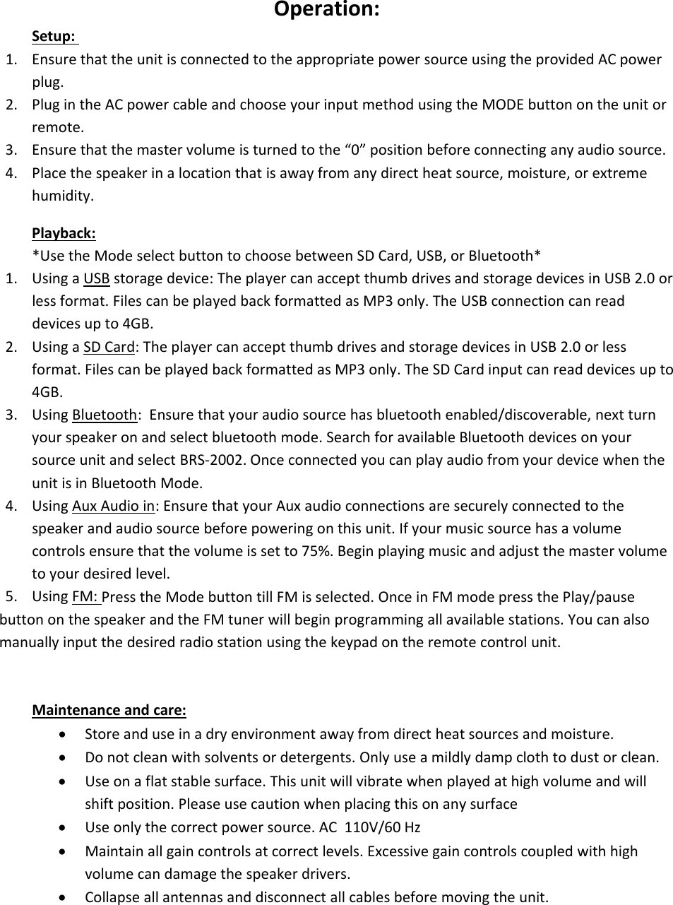 Operation:Setup:1. Ensure that the unit is connected to the appropriate power source using the provided AC powerplug.2. Plug in the AC power cable and choose your input method using the MODE button on the unit orremote.3. Ensure that the master volume is turned to the “0” position before connecting any audio source.4. Place the speaker in a location that is away from any direct heat source, moisture, or extremehumidity.Playback:*Use the Mode select button to choose between SD Card, USB, or Bluetooth*1. Using a USB storage device: The player can accept thumb drives and storage devices in USB 2.0 orless format. Files can be played back formatted as MP3 only. The USB connection can readdevices up to 4GB.2. Using a SD Card: The player can accept thumb drives and storage devices in USB 2.0 or lessformat. Files can be played back formatted as MP3 only. The SD Card input can read devices up to4GB.3. Using Bluetooth: Ensure that your audio source has bluetooth enabled/discoverable, next turnyour speaker on and select bluetooth mode. Search for available Bluetooth devices on yoursource unit and select BRS‐2002. Once connected you can play audio from yourdevicewhentheunit is in Bluetooth Mode.4. Using Aux Audio in: Ensure that your Aux audio connections are securely connected to thespeaker and audio source before powering on this unit. If your music source has a volumecontrols ensure that the volume is set to 75%. Begin playing music and adjust the master volumeto your desired level.5. Using FM: Press the Mode button till FM is selected. Once in FM mode press the Play/pausebutton on the speaker and the FM tuner will begin programming all available stations. You can alsomanually input the desired radio station using the keypad on the remote control unit.Maintenance and care:Store and use in a dry environment away from direct heat sources and moisture.Do not clean with solvents or detergents. Only use a mildly damp cloth to dustorclean.Use on a flat stable surface. This unit will vibrate when played at high volume and willshift position. Please use caution when placing this on any surfaceUse only the correct power source. AC 110V/60 HzMaintain all gain controls at correct levels. Excessive gain controls coupled with highvolume can damage the speaker drivers.Collapse all antennas and disconnect all cables before moving the unit.