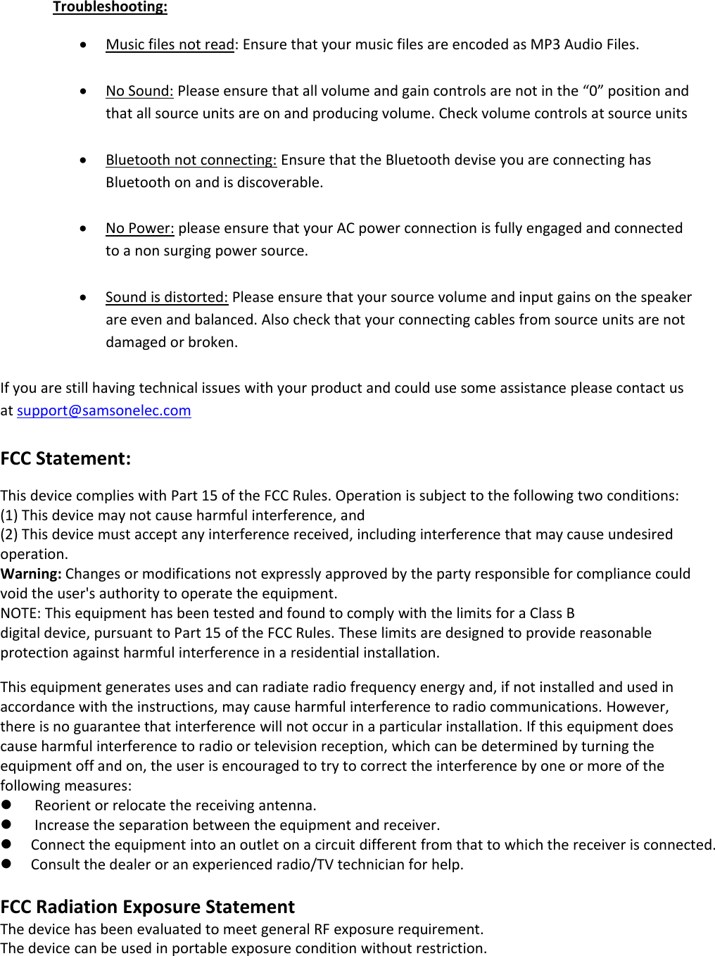 Troubleshooting:Music files not read: Ensure that your music files are encoded as MP3 Audio Files.No Sound: Please ensure that all volume and gain controls are not in the “0” position andthat all source units are on and producing volume. Check volume controls at source unitsBluetooth not connecting: Ensure that the Bluetooth devise you are connecting hasBluetoothonandisdiscoverable.No Power: please ensure that your AC power connection is fully engaged and connectedto a non surging power source.Sound is distorted: Please ensure that your source volume and input gains on the speakerare even and balanced. Also check that your connecting cables from source units are notdamaged or broken.If you are still having technical issues with your product and could use some assistance please contact usat support@samsonelec.comFCC Statement:This device complies with Part 15 of the FCC Rules. Operation is subject to the following two conditions:(1) This device may not cause harmful interference, and(2) This device must accept any interference received, including interference that may cause undesiredoperation.Warning: Changes or modifications not expressly approved by the party responsible for compliance couldvoid the user&apos;s authority to operate the equipment.NOTE: This equipment has been tested and found to comply with the limits for aClassBdigital device, pursuant to Part 15 of the FCC Rules. These limits are designed to provide reasonableprotection against harmful interference in a residential installation.This equipment generates uses and can radiate radio frequency energy and, if not installed and used inaccordance with the instructions, may cause harmful interference to radio communications. However,there is no guarantee that interference will not occur in a particular installation. If this equipment doescause harmful interference to radio or television reception, which can be determined by turning theequipment off and on, the user is encouraged to try to correct the interference by one or more of thefollowing measures:Reorient or relocate the receiving antenna.Increase the separation between the equipment and receiver.Connect the equipment into an outlet on a circuit different from that to which the receiver is connected.Consult the dealer or an experienced radio/TV technician for help.FCC Radiation Exposure StatementThe device has been evaluated to meet general RF exposure requirement.The device can be used in portable exposure condition without restriction.