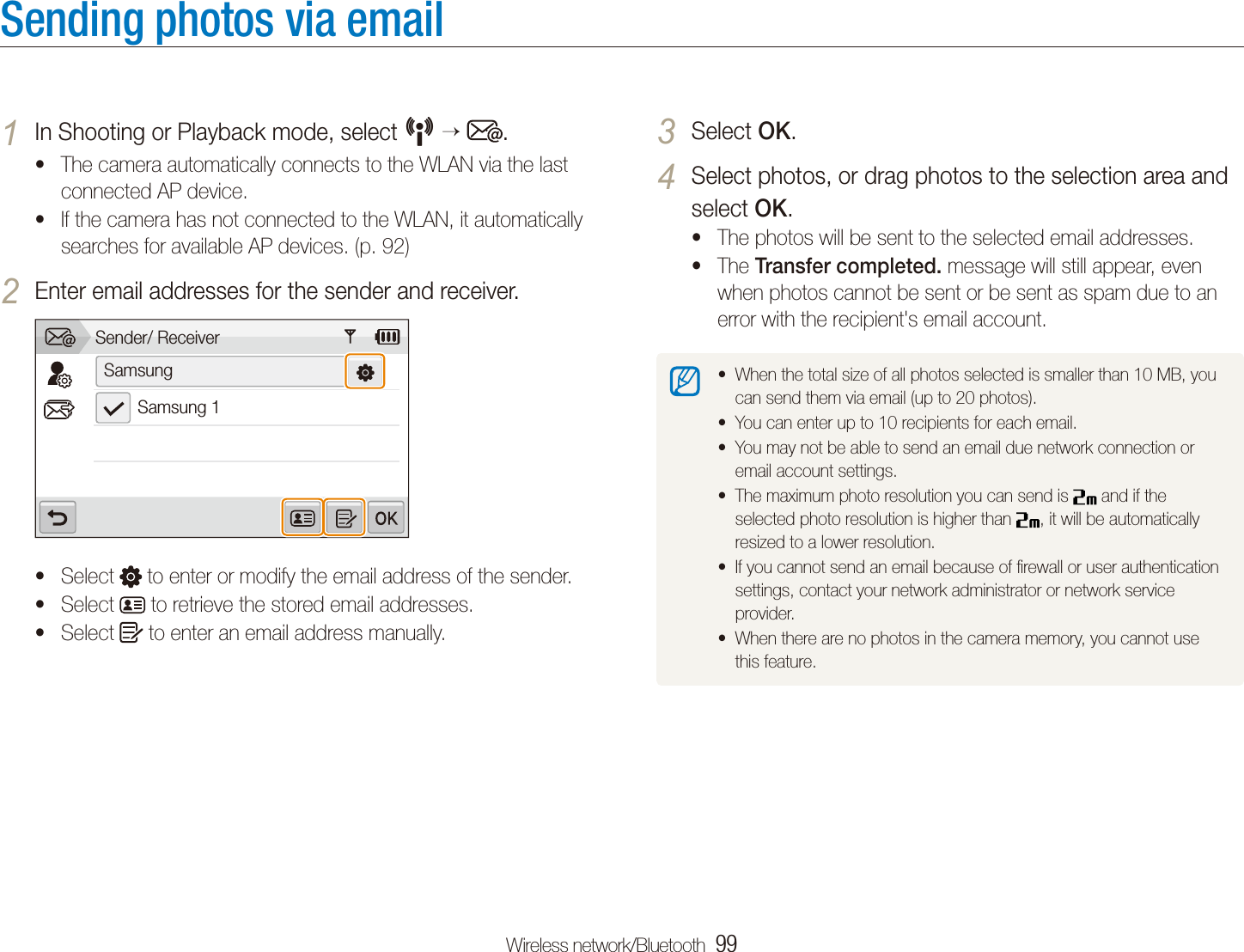 Wireless network/Bluetooth  99Sending photos via emailSelect 3 OK.Select photos, or drag photos to the selection area and 4 select OK.The photos will be sent to the selected email addresses.tThe t Transfer completed. message will still appear, even when photos cannot be sent or be sent as spam due to an error with the recipient's email account.When the total size of all photos selected is smaller than 10 MB, you tcan send them via email (up to 20 photos).You can enter up to 10 recipients for each email.tYou may not be able to send an email due network connection or temail account settings.The maximum photo resolution you can send is t  and if the selected photo resolution is higher than  , it will be automatically resized to a lower resolution.If you cannot send an email because of ﬁrewall or user authentication tsettings, contact your network administrator or network service provider.When there are no photos in the camera memory, you cannot use tthis feature.In Shooting or Playback mode, select 1 N   .The camera automatically connects to the WLAN via the last tconnected AP device. If the camera has not connected to the WLAN, it automatically tsearches for available AP devices. (p. 92)Enter email addresses for the sender and receiver.2 Sender/ ReceiverSamsungSamsung 1Select t  to enter or modify the email address of the sender.Select t  to retrieve the stored email addresses.Select t  to enter an email address manually.