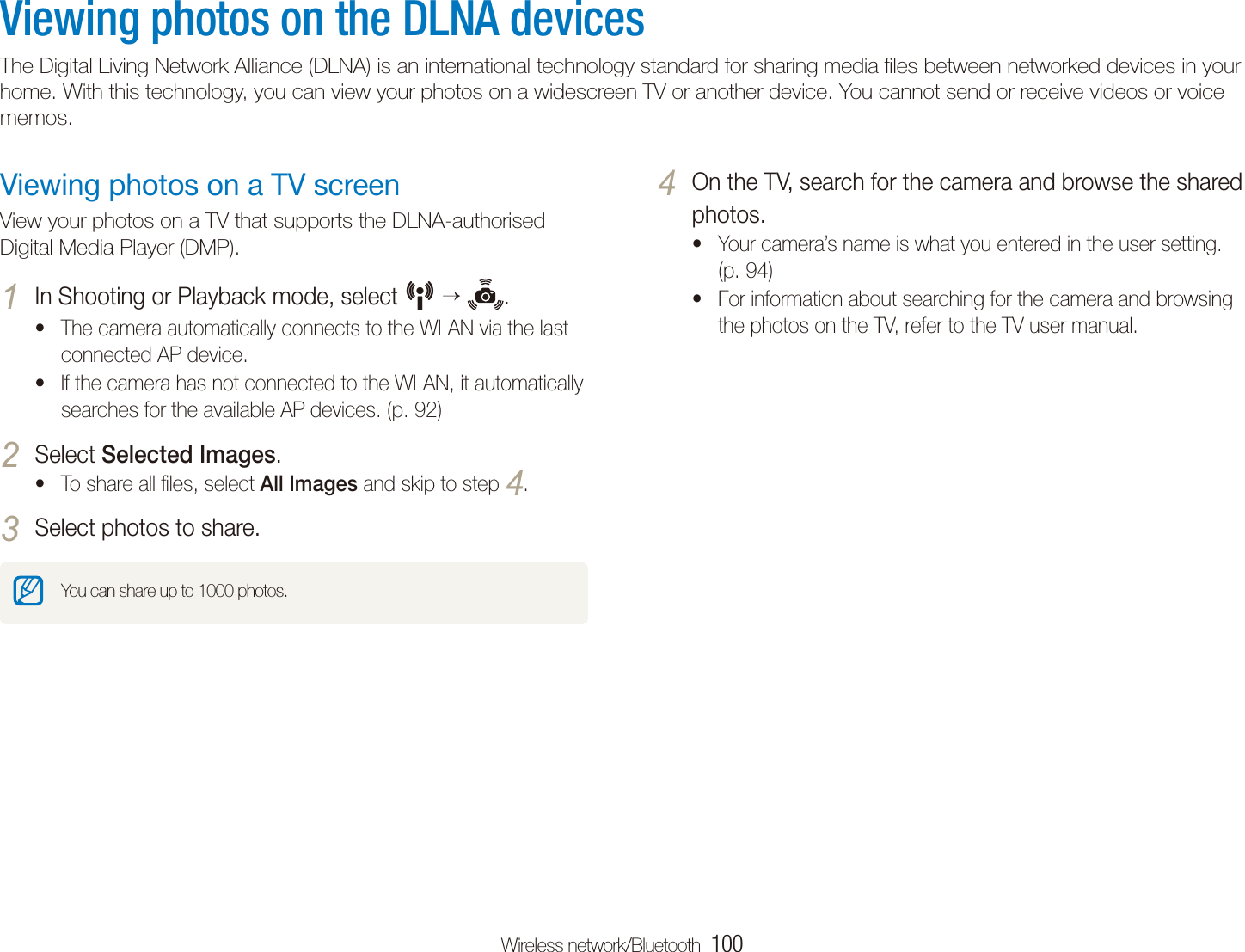 Wireless network/Bluetooth  100Viewing photos on the DLNA devicesThe Digital Living Network Alliance (DLNA) is an international technology standard for sharing media ﬁles between networked devices in your home. With this technology, you can view your photos on a widescreen TV or another device. You cannot send or receive videos or voice memos.On the TV, search for the camera and browse the shared 4 photos.Your camera&rsquo;s name is what you entered in the user setting. t(p. 94)For information about searching for the camera and browsing tthe photos on the TV, refer to the TV user manual.Viewing photos on a TV screenView your photos on a TV that supports the DLNA-authorised Digital Media Player (DMP).In Shooting or Playback mode, select 1 N   .The camera automatically connects to the WLAN via the last tconnected AP device. If the camera has not connected to the WLAN, it automatically tsearches for the available AP devices. (p. 92)Select 2 Selected Images.To share all ﬁles, select t All Images and skip to step 4.Select photos to share.3 You can share up to 1000 photos.