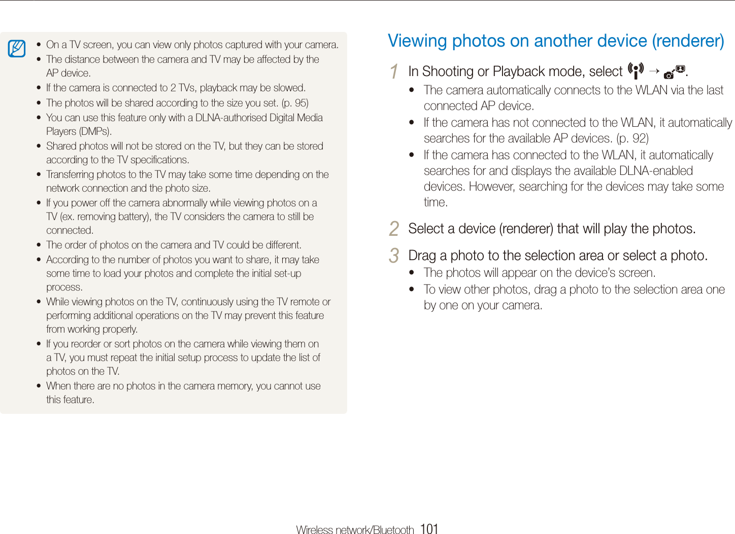 Wireless network/Bluetooth  101Viewing photos on the DLNA devicesViewing photos on another device (renderer)In Shooting or Playback mode, select 1 N   .The camera automatically connects to the WLAN via the last tconnected AP device. If the camera has not connected to the WLAN, it automatically tsearches for the available AP devices. (p. 92)If the camera has connected to the WLAN, it automatically tsearches for and displays the available DLNA-enabled devices. However, searching for the devices may take some time.Select a device (renderer) that will play the photos.2 Drag a photo to the selection area or select a photo.3 The photos will appear on the device&rsquo;s screen.tTo view other photos, drag a photo to the selection area one tby one on your camera.On a TV screen, you can view only photos captured with your camera.tThe distance between the camera and TV may be affected by the tAP device.If the camera is connected to 2 TVs, playback may be slowed.tThe photos will be shared according to the size you set. (p. t 95)You can use this feature only with a DLNA-authorised Digital Media tPlayers (DMPs).Shared photos will not be stored on the TV, but they can be stored taccording to the TV speciﬁcations.Transferring photos to the TV may take some time depending on the tnetwork connection and the photo size.If you power off the camera abnormally while viewing photos on a tTV (ex. removing battery), the TV considers the camera to still be connected.The order of photos on the camera and TV could be different.tAccording to the number of photos you want to share, it may take tsome time to load your photos and complete the initial set-up process.While viewing photos on the TV, continuously using the TV remote or tperforming additional operations on the TV may prevent this feature from working properly.If you reorder or sort photos on the camera while viewing them on ta TV, you must repeat the initial setup process to update the list of photos on the TV.When there are no photos in the camera memory, you cannot use tthis feature.