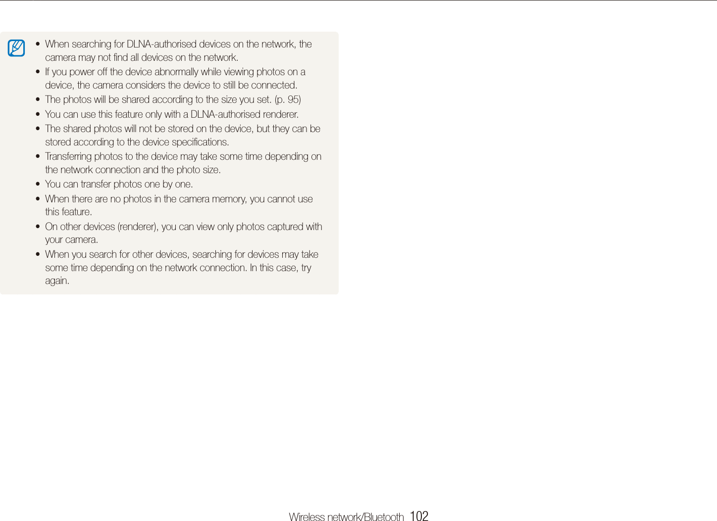 Wireless network/Bluetooth  102Viewing photos on the DLNA devicesWhen searching for DLNA-authorised devices on the network, the tcamera may not ﬁnd all devices on the network.If you power off the device abnormally while viewing photos on a tdevice, the camera considers the device to still be connected.The photos will be shared according to the size you set. (p. t 95)You can use this feature only with a DLNA-authorised renderer.tThe shared photos will not be stored on the device, but they can be tstored according to the device speciﬁcations.Transferring photos to the device may take some time depending on tthe network connection and the photo size.You can transfer photos one by one.tWhen there are no photos in the camera memory, you cannot use tthis feature.On other devices (renderer), you can view only photos captured with tyour camera.When you search for other devices, searching for devices may take tsome time depending on the network connection. In this case, try again.