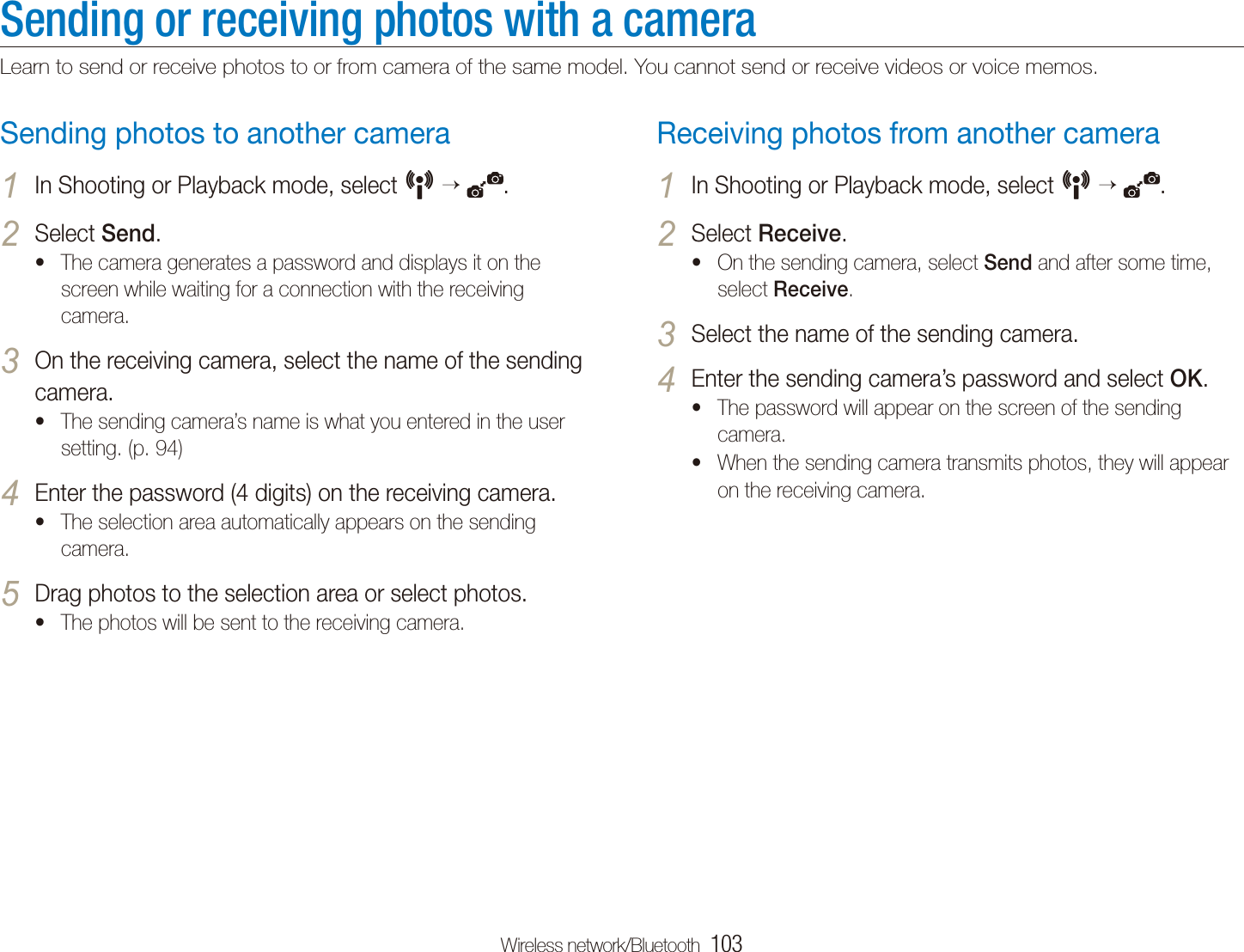 Wireless network/Bluetooth  103Sending or receiving photos with a cameraLearn to send or receive photos to or from camera of the same model. You cannot send or receive videos or voice memos.Receiving photos from another cameraIn Shooting or Playback mode, select 1 N   .Select 2 Receive.On the sending camera, select t Send and after some time, select Receive.Select the name of the sending camera.3 Enter the sending camera&rsquo;s password and select 4 OK.The password will appear on the screen of the sending tcamera.When the sending camera transmits photos, they will appear ton the receiving camera.Sending photos to another cameraIn Shooting or Playback mode, select 1 N   .Select 2 Send.The camera generates a password and displays it on the tscreen while waiting for a connection with the receiving camera.On the receiving camera, select the name of the sending 3 camera.The sending camera&rsquo;s name is what you entered in the user tsetting. (p. 94)Enter the password (4 digits) on the receiving camera.4 The selection area automatically appears on the sending tcamera.Drag photos to the selection area or select photos.5 The photos will be sent to the receiving camera.t