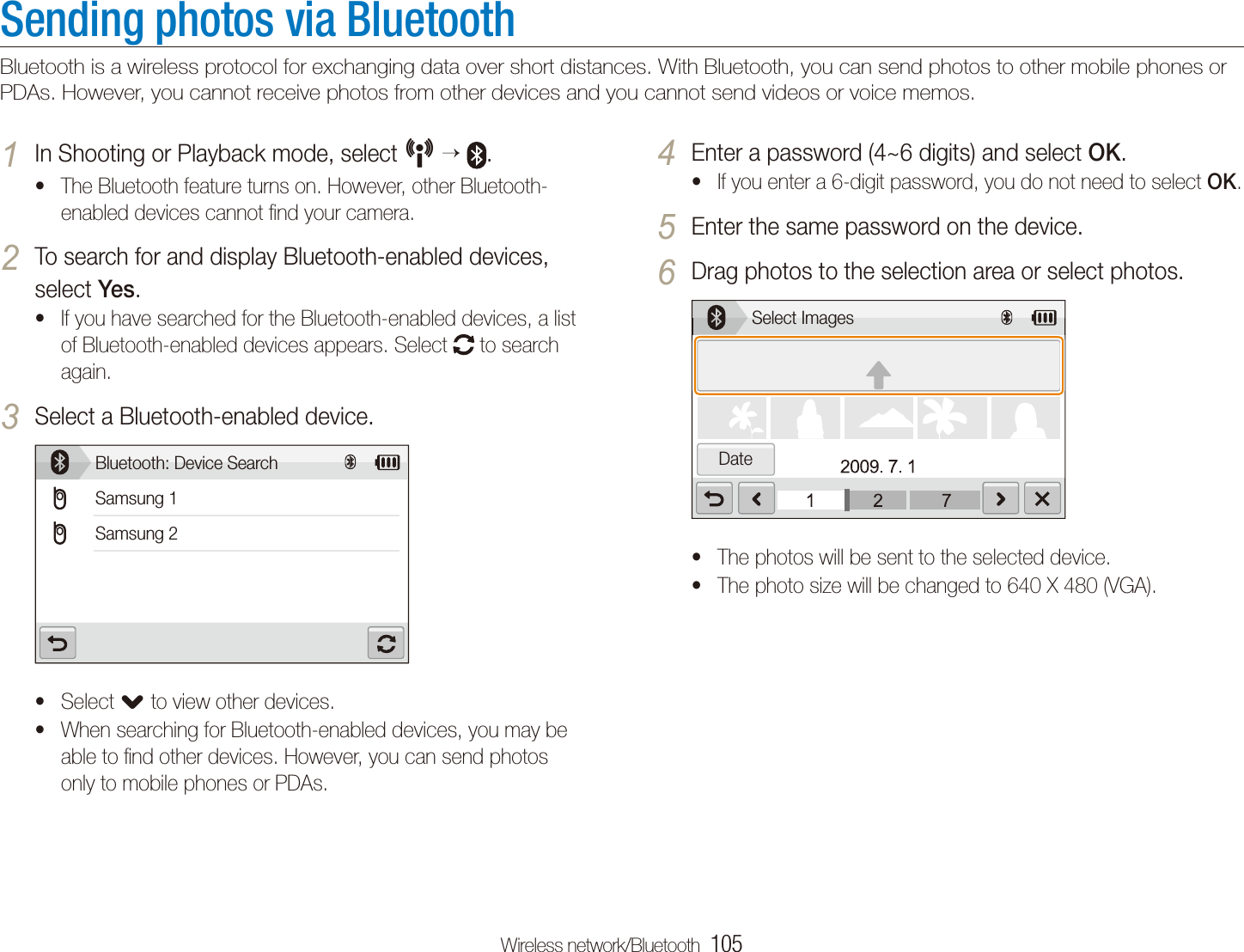Wireless network/Bluetooth  105Sending photos via BluetoothBluetooth is a wireless protocol for exchanging data over short distances. With Bluetooth, you can send photos to other mobile phones or PDAs. However, you cannot receive photos from other devices and you cannot send videos or voice memos.Enter a password (4~6 digits) and select 4 OK.If you enter a 6-digit password, you do not need to select t OK.Enter the same password on the device.5 Drag photos to the selection area or select photos.6 Select Images DateThe photos will be sent to the selected device.tThe photo size will be changed to 640 X 480 (VGA).tIn Shooting or Playback mode, select 1 N   .The Bluetooth feature turns on. However, other Bluetooth-tenabled devices cannot ﬁnd your camera.To search for and display Bluetooth-enabled devices, 2 select Yes.If you have searched for the Bluetooth-enabled devices, a list tof Bluetooth-enabled devices appears. Select   to search again.Select a Bluetooth-enabled device.3 Bluetooth: Device SearchSamsung 1Samsung 2Select t. to view other devices.When searching for Bluetooth-enabled devices, you may be table to ﬁnd other devices. However, you can send photos only to mobile phones or PDAs.