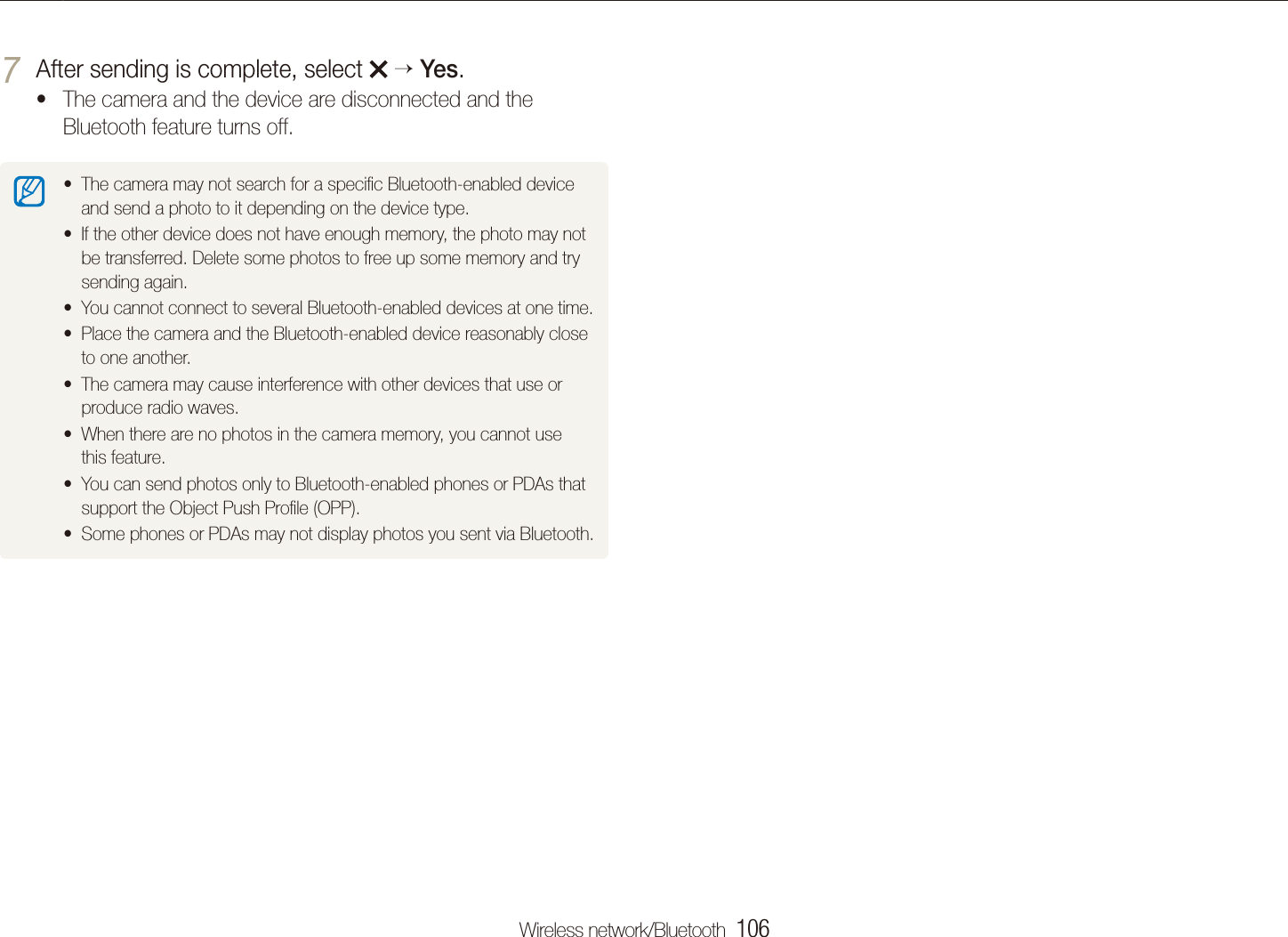 Wireless network/Bluetooth  106Sending photos via BluetoothAfter sending is complete, select 7   Yes.The camera and the device are disconnected and the tBluetooth feature turns off.The camera may not search for a speciﬁc Bluetooth-enabled device tand send a photo to it depending on the device type.If the other device does not have enough memory, the photo may not tbe transferred. Delete some photos to free up some memory and try sending again.You cannot connect to several Bluetooth-enabled devices at one time.tPlace the camera and the Bluetooth-enabled device reasonably close tto one another.The camera may cause interference with other devices that use or tproduce radio waves.When there are no photos in the camera memory, you cannot use tthis feature.You can send photos only to Bluetooth-enabled phones or PDAs that tsupport the Object Push Proﬁle (OPP).Some phones or PDAs may not display photos you sent via Bluetooth.t
