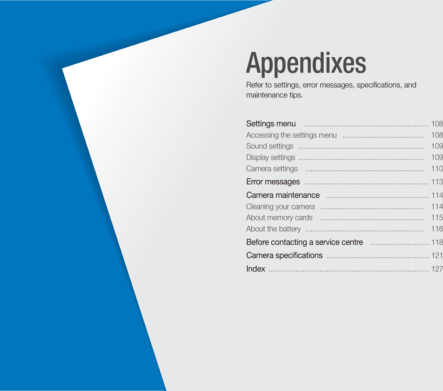 Settings menu   &hellip;&hellip;&hellip;&hellip;&hellip;&hellip;&hellip;&hellip;&hellip;&hellip;&hellip;&hellip;&hellip;&hellip;&hellip;&hellip;&hellip; 108Accessing the settings menu   &hellip;&hellip;&hellip;&hellip;&hellip;&hellip;&hellip;&hellip;&hellip;&hellip;&hellip;  108Sound settings  &hellip;&hellip;&hellip;&hellip;&hellip;&hellip;&hellip;&hellip;&hellip;&hellip;&hellip;&hellip;&hellip;&hellip;&hellip;&hellip;&hellip;  109Display settings  &hellip;&hellip;&hellip;&hellip;&hellip;&hellip;&hellip;&hellip;&hellip;&hellip;&hellip;&hellip;&hellip;&hellip;&hellip;&hellip;&hellip;  109Camera settings   &hellip;&hellip;&hellip;&hellip;&hellip;&hellip;&hellip;&hellip;&hellip;&hellip;&hellip;&hellip;&hellip;&hellip;&hellip;&hellip;  110Error messages  &hellip;&hellip;&hellip;&hellip;&hellip;&hellip;&hellip;&hellip;&hellip;&hellip;&hellip;&hellip;&hellip;&hellip;&hellip;&hellip;&hellip; 113Camera maintenance   &hellip;&hellip;&hellip;&hellip;&hellip;&hellip;&hellip;&hellip;&hellip;&hellip;&hellip;&hellip;&hellip;&hellip; 114Cleaning your camera   &hellip;&hellip;&hellip;&hellip;&hellip;&hellip;&hellip;&hellip;&hellip;&hellip;&hellip;&hellip;&hellip;&hellip;  114About memory cards   &hellip;&hellip;&hellip;&hellip;&hellip;&hellip;&hellip;&hellip;&hellip;&hellip;&hellip;&hellip;&hellip;&hellip;  115About the battery  &hellip;&hellip;&hellip;&hellip;&hellip;&hellip;&hellip;&hellip;&hellip;&hellip;&hellip;&hellip;&hellip;&hellip;&hellip;&hellip;  116Before contacting a service centre   &hellip;&hellip;&hellip;&hellip;&hellip;&hellip;&hellip;&hellip; 118Camera speciﬁcations  &hellip;&hellip;&hellip;&hellip;&hellip;&hellip;&hellip;&hellip;&hellip;&hellip;&hellip;&hellip;&hellip;&hellip; 121Index  &hellip;&hellip;&hellip;&hellip;&hellip;&hellip;&hellip;&hellip;&hellip;&hellip;&hellip;&hellip;&hellip;&hellip;&hellip;&hellip;&hellip;&hellip;&hellip;&hellip;&hellip;&hellip; 127AppendixesRefer to settings, error messages, speciﬁcations, and maintenance tips.
