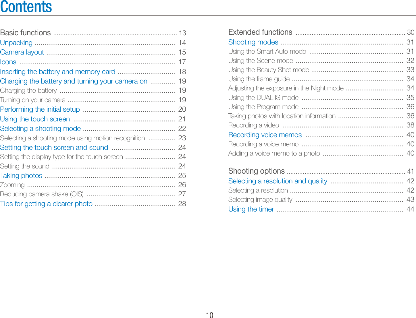    10ContentsExtended functions  .............................................................. 30Shooting modes  ................................................................  31Using the Smart Auto mode  .................................................  31Using the Scene mode  ........................................................  32Using the Beauty Shot mode  ................................................  33Using the frame guide  ..........................................................  34Adjusting the exposure in the Night mode  ..............................  34Using the DUAL IS mode  .....................................................  35Using the Program mode  .....................................................  36Taking photos with location information  ..................................  36Recording a video  ...............................................................  38Recording voice memos  ...................................................  40Recording a voice memo  .....................................................  40Adding a voice memo to a photo  ..........................................  40Shooting options  ................................................................... 41Selecting a resolution and quality  ......................................  42Selecting a resolution  ...........................................................  42Selecting image quality  ........................................................  43Using the timer  ..................................................................  44Basic functions  ...................................................................... 13Unpacking  .........................................................................  14Camera layout  ...................................................................  15Icons  .................................................................................  17Inserting the battery and memory card  ..............................  18Charging the battery and turning your camera on  .............  19Charging the battery  ............................................................  19Turning on your camera ........................................................  19Performing the initial setup  ................................................  20Using the touch screen  .....................................................  21Selecting a shooting mode  ................................................  22Selecting a shooting mode using motion recognition  ..............  23Setting the touch screen and sound  .................................  24Setting the display type for the touch screen  ..........................  24Setting the sound  ................................................................  24Taking photos  ....................................................................  25Zooming  .............................................................................  26Reducing camera shake (OIS)  ..............................................  27Tips for getting a clearer photo ..........................................  28