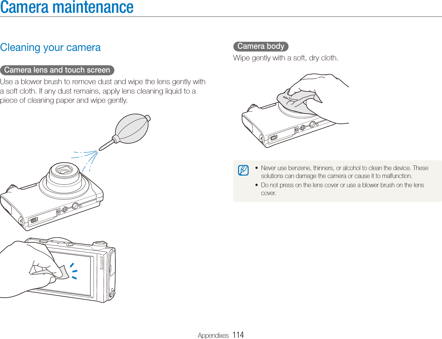 Appendixes  114Camera maintenance  Camera body  Wipe gently with a soft, dry cloth.Never use benzene, thinners, or alcohol to clean the device. These tsolutions can damage the camera or cause it to malfunction.Do not press on the lens cover or use a blower brush on the lens tcover.Cleaning your camera  Camera lens and touch screen  Use a blower brush to remove dust and wipe the lens gently with a soft cloth. If any dust remains, apply lens cleaning liquid to a piece of cleaning paper and wipe gently.