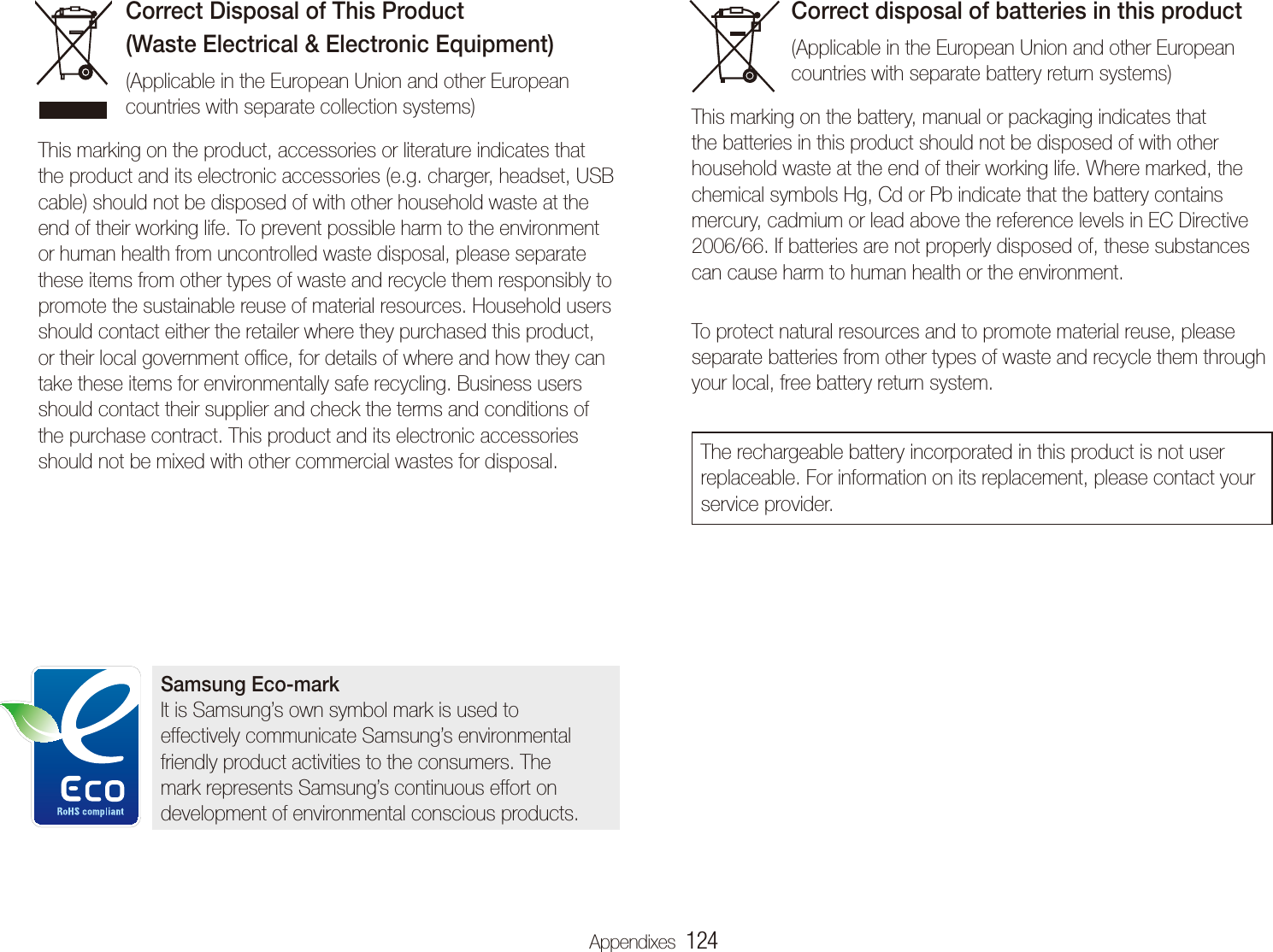 Appendixes  124Correct Disposal of This Product  (Waste Electrical &amp; Electronic Equipment) (Applicable in the European Union and other European countries with separate collection systems)This marking on the product, accessories or literature indicates that the product and its electronic accessories (e.g. charger, headset, USB cable) should not be disposed of with other household waste at the end of their working life. To prevent possible harm to the environment or human health from uncontrolled waste disposal, please separate these items from other types of waste and recycle them responsibly to promote the sustainable reuse of material resources. Household users should contact either the retailer where they purchased this product, or their local government ofﬁce, for details of where and how they can take these items for environmentally safe recycling. Business users should contact their supplier and check the terms and conditions of the purchase contract. This product and its electronic accessories should not be mixed with other commercial wastes for disposal.Correct disposal of batteries in this product(Applicable in the European Union and other European countries with separate battery return systems)This marking on the battery, manual or packaging indicates that the batteries in this product should not be disposed of with other household waste at the end of their working life. Where marked, the chemical symbols Hg, Cd or Pb indicate that the battery contains mercury, cadmium or lead above the reference levels in EC Directive 2006/66. If batteries are not properly disposed of, these substances can cause harm to human health or the environment. To protect natural resources and to promote material reuse, please separate batteries from other types of waste and recycle them through your local, free battery return system.The rechargeable battery incorporated in this product is not user replaceable. For information on its replacement, please contact your service provider.Samsung Eco-markIt is Samsung&rsquo;s own symbol mark is used to effectively communicate Samsung&rsquo;s environmental friendly product activities to the consumers. The mark represents Samsung&rsquo;s continuous effort on development of environmental conscious products.