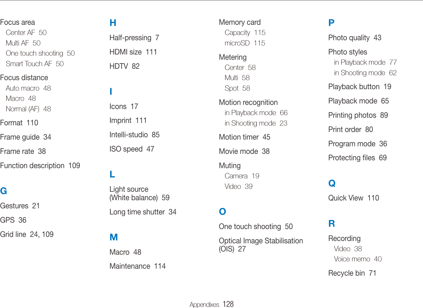 Appendixes  128PPhoto quality  43Photo stylesin Playback mode  77in Shooting mode  62Playback button  19Playback mode  65Printing photos  89Print order  80Program mode  36Protecting ﬁles  69QQuick View  110RRecordingVideo  38Voice memo  40Recycle bin  71Memory cardCapacity  115microSD  115MeteringCenter  58Multi  58Spot  58Motion recognitionin Playback mode  66in Shooting mode  23Motion timer  45Movie mode  38MutingCamera  19Video  39OOne touch shooting  50Optical Image Stabilisation (OIS)  27HHalf-pressing  7HDMI size  111HDTV  82IIcons  17Imprint  111Intelli-studio  85ISO speed  47LLight source  (White balance)  59Long time shutter  34MMacro  48Maintenance  114Focus areaCenter AF  50Multi AF  50One touch shooting  50Smart Touch AF  50Focus distanceAuto macro  48Macro  48Normal (AF)  48Format  110Frame guide  34Frame rate  38Function description  109GGestures  21GPS  36Grid line  24, 109Index