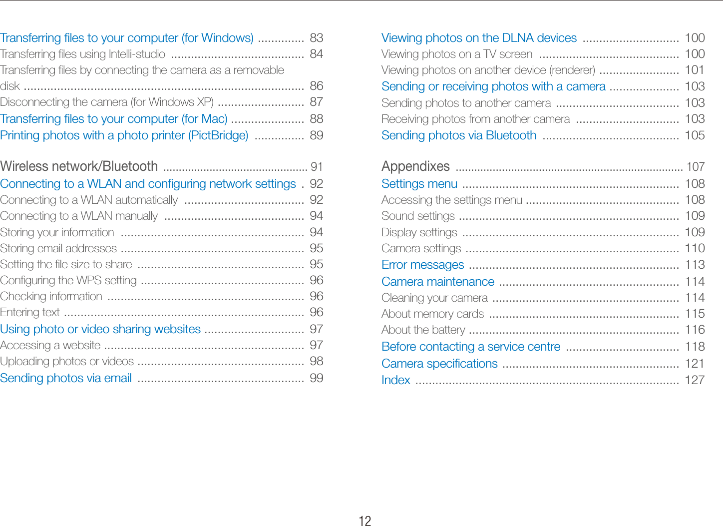   12 ContentsViewing photos on the DLNA devices  .............................  100Viewing photos on a TV screen  ..........................................  100Viewing photos on another device (renderer)  ........................  101Sending or receiving photos with a camera  .....................  103Sending photos to another camera  .....................................  103Receiving photos from another camera  ...............................  103Sending photos via Bluetooth  .........................................  105Appendixes  .......................................................................... 107Settings menu  .................................................................  108Accessing the settings menu ..............................................  108Sound settings  ..................................................................  109Display settings  .................................................................  109Camera settings  ................................................................  110Error messages  ...............................................................  113Camera maintenance  ......................................................  114Cleaning your camera  ........................................................  114About memory cards  .........................................................  115About the battery  ...............................................................  116Before contacting a service centre  ..................................  118Camera speciﬁcations  .....................................................  121Index  ...............................................................................  127Transferring ﬁles to your computer (for Windows)  ..............  83Transferring ﬁles using Intelli-studio  ........................................  84Transferring ﬁles by connecting the camera as a removable  disk  ....................................................................................  86Disconnecting the camera (for Windows XP)  ..........................  87Transferring ﬁles to your computer (for Mac)  ......................  88Printing photos with a photo printer (PictBridge)  ...............  89Wireless network/Bluetooth  ............................................... 91Connecting to a WLAN and conﬁguring network settings  .  92Connecting to a WLAN automatically  ....................................  92Connecting to a WLAN manually  ..........................................  94Storing your information  .......................................................  94Storing email addresses  .......................................................  95Setting the ﬁle size to share  ..................................................  95Conﬁguring the WPS setting  .................................................  96Checking information  ...........................................................  96Entering text  ........................................................................  96Using photo or video sharing websites  ..............................  97Accessing a website ............................................................  97Uploading photos or videos  ..................................................  98Sending photos via email  ..................................................  99