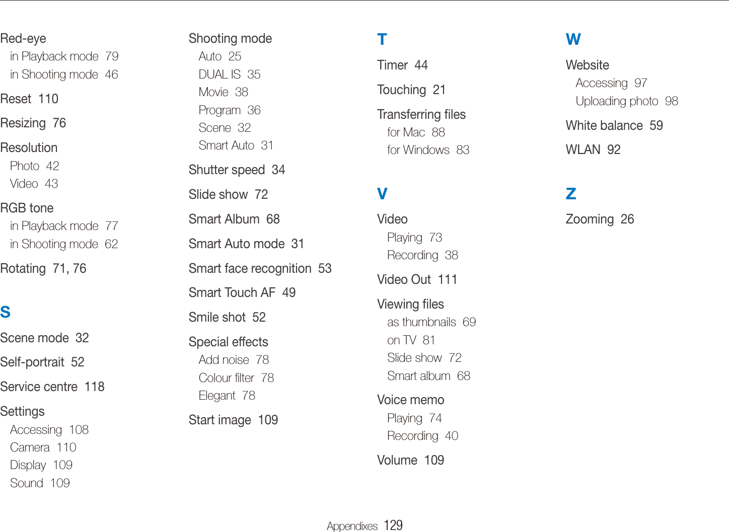 Appendixes  129WWebsiteAccessing  97Uploading photo  98White balance  59WLAN  92ZZooming  26TTimer  44Touching  21Transferring ﬁlesfor Mac  88for Windows  83VVideoPlaying  73Recording  38Video Out  111Viewing ﬁlesas thumbnails  69on TV  81Slide show  72Smart album  68Voice memoPlaying  74Recording  40Volume  109Shooting modeAuto  25DUAL IS  35Movie  38Program  36Scene  32Smart Auto  31Shutter speed  34Slide show  72Smart Album  68Smart Auto mode  31Smart face recognition  53Smart Touch AF  49Smile shot  52Special effectsAdd noise  78Colour ﬁlter  78Elegant  78Start image  109Red-eyein Playback mode  79in Shooting mode  46Reset  110Resizing  76ResolutionPhoto  42Video  43RGB tonein Playback mode  77in Shooting mode  62Rotating  71, 76SScene mode  32Self-portrait  52Service centre  118SettingsAccessing  108Camera  110Display  109Sound  109Index