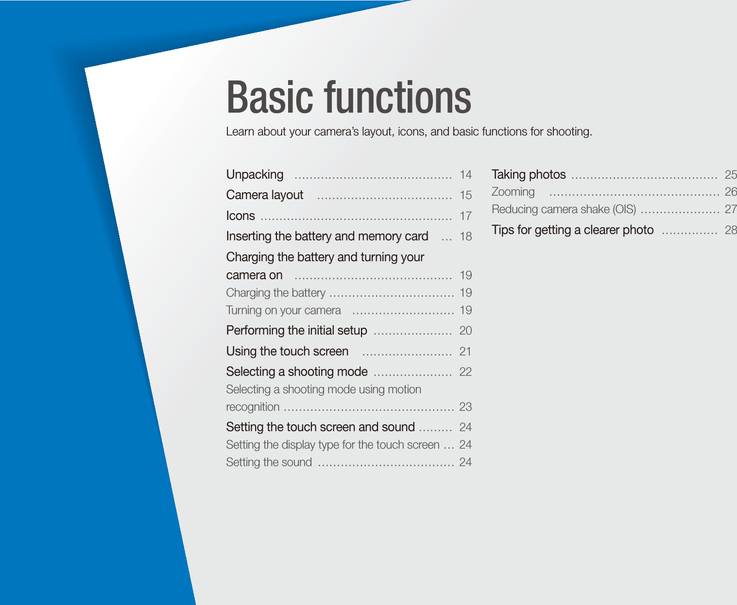 Unpacking   &hellip;&hellip;&hellip;&hellip;&hellip;&hellip;&hellip;&hellip;&hellip;&hellip;&hellip;&hellip;&hellip;&hellip;  14Camera layout   &hellip;&hellip;&hellip;&hellip;&hellip;&hellip;&hellip;&hellip;&hellip;&hellip;&hellip;&hellip;  15Icons  &hellip;&hellip;&hellip;&hellip;&hellip;&hellip;&hellip;&hellip;&hellip;&hellip;&hellip;&hellip;&hellip;&hellip;&hellip;&hellip;&hellip;  17Inserting the battery and memory card   &hellip;  18Charging the battery and turning your  camera on   &hellip;&hellip;&hellip;&hellip;&hellip;&hellip;&hellip;&hellip;&hellip;&hellip;&hellip;&hellip;&hellip;&hellip;  19Charging the battery  &hellip;&hellip;&hellip;&hellip;&hellip;&hellip;&hellip;&hellip;&hellip;&hellip;&hellip;  19Turning on your camera   &hellip;&hellip;&hellip;&hellip;&hellip;&hellip;&hellip;&hellip;&hellip;  19Performing the initial setup  &hellip;&hellip;&hellip;&hellip;&hellip;&hellip;&hellip;  20Using the touch screen   &hellip;&hellip;&hellip;&hellip;&hellip;&hellip;&hellip;&hellip;  21Selecting a shooting mode  &hellip;&hellip;&hellip;&hellip;&hellip;&hellip;&hellip;  22Selecting a shooting mode using motion recognition  &hellip;&hellip;&hellip;&hellip;&hellip;&hellip;&hellip;&hellip;&hellip;&hellip;&hellip;&hellip;&hellip;&hellip;&hellip;  23Setting the touch screen and sound  &hellip;&hellip;&hellip;  24Setting the display type for the touch screen  &hellip;  24Setting the sound  &hellip;&hellip;&hellip;&hellip;&hellip;&hellip;&hellip;&hellip;&hellip;&hellip;&hellip;&hellip;  24Taking photos  &hellip;&hellip;&hellip;&hellip;&hellip;&hellip;&hellip;&hellip;&hellip;&hellip;&hellip;&hellip;&hellip;  25Zooming   &hellip;&hellip;&hellip;&hellip;&hellip;&hellip;&hellip;&hellip;&hellip;&hellip;&hellip;&hellip;&hellip;&hellip;&hellip;  26Reducing camera shake (OIS)  &hellip;&hellip;&hellip;&hellip;&hellip;&hellip;&hellip;  27Tips for getting a clearer photo   &hellip;&hellip;&hellip;&hellip;&hellip;  28Basic functionsLearn about your camera&rsquo;s layout, icons, and basic functions for shooting.