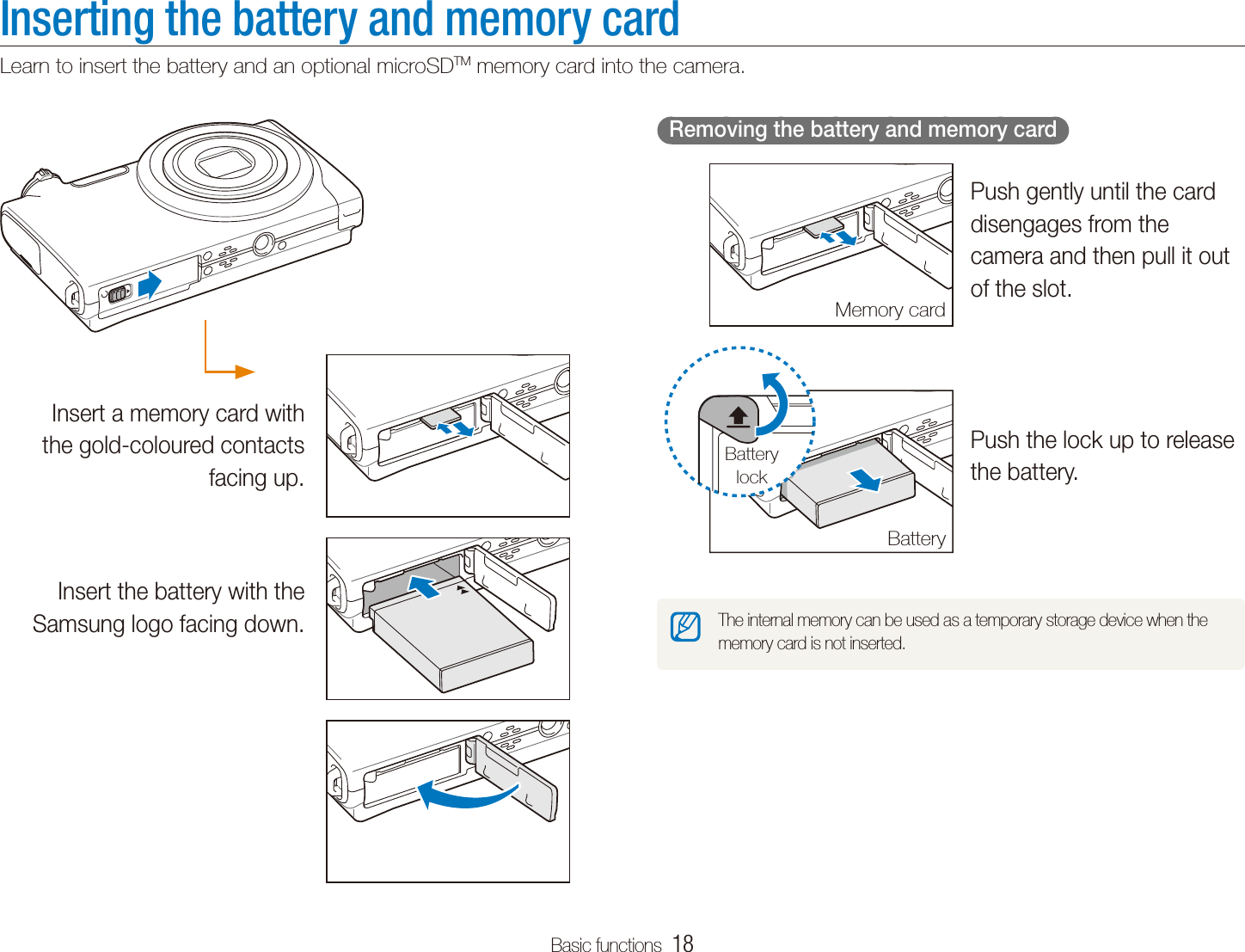 Basic functions  18Inserting the battery and memory cardLearn to insert the battery and an optional microSDTM memory card into the camera.  Removing the battery and memory card  Push gently until the card disengages from the camera and then pull it out of the slot.Push the lock up to release the battery.The internal memory can be used as a temporary storage device when the memory card is not inserted.Memory cardBatteryBattery lockInsert a memory card with the gold-coloured contacts facing up.Insert the battery with the Samsung logo facing down.