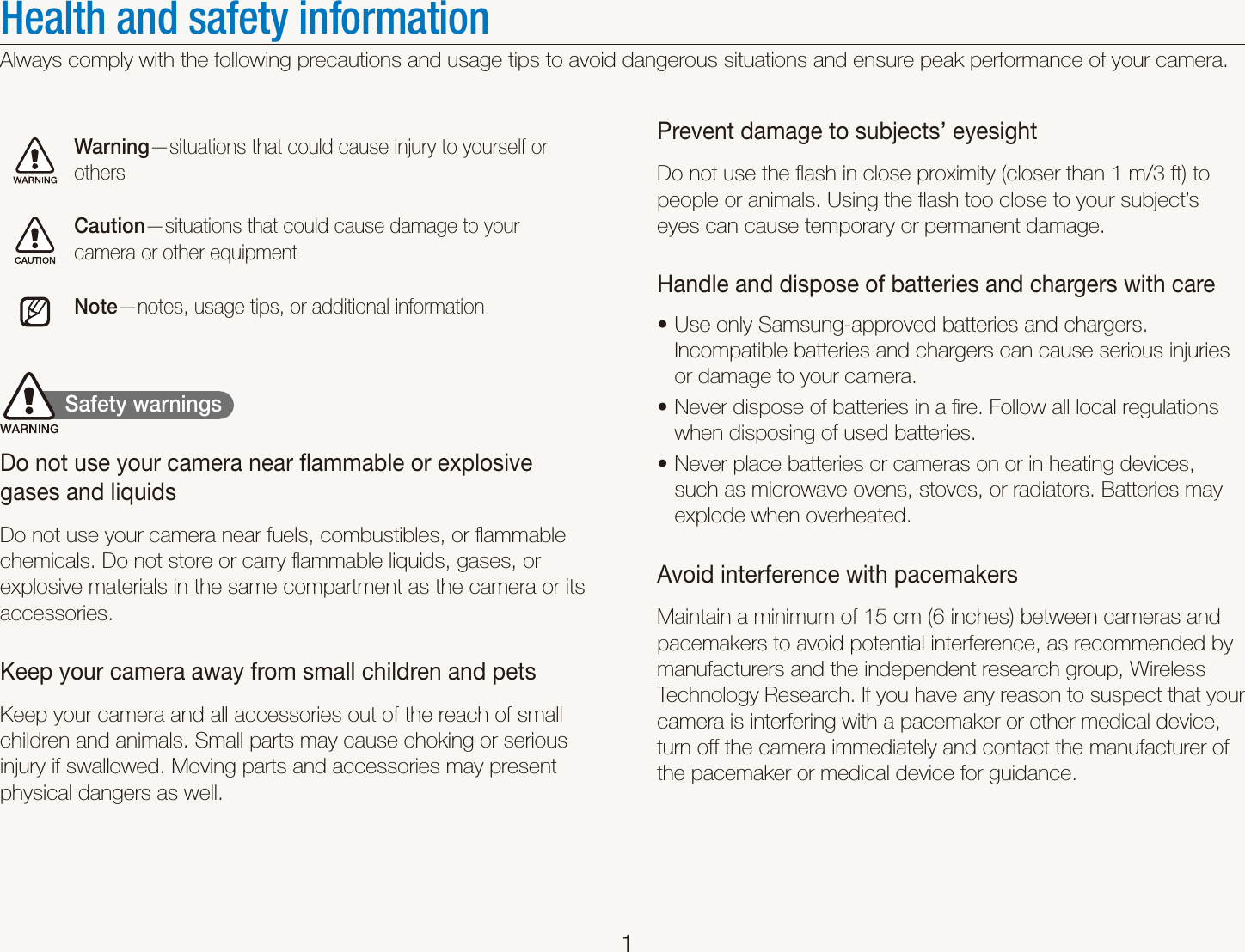    1Health and safety informationAlways comply with the following precautions and usage tips to avoid dangerous situations and ensure peak performance of your camera.Warning&mdash;situations that could cause injury to yourself or othersCaution&mdash;situations that could cause damage to your camera or other equipmentNote&mdash;notes, usage tips, or additional information           Safety warnings  Do not use your camera near ﬂammable or explosive gases and liquidsDo not use your camera near fuels, combustibles, or ﬂammable chemicals. Do not store or carry ﬂammable liquids, gases, or explosive materials in the same compartment as the camera or its accessories.Keep your camera away from small children and petsKeep your camera and all accessories out of the reach of small children and animals. Small parts may cause choking or serious injury if swallowed. Moving parts and accessories may present physical dangers as well.Prevent damage to subjects&rsquo; eyesightDo not use the ﬂash in close proximity (closer than 1 m/3 ft) to people or animals. Using the ﬂash too close to your subject&rsquo;s eyes can cause temporary or permanent damage.Handle and dispose of batteries and chargers with careUse only Samsung-approved batteries and chargers. tIncompatible batteries and chargers can cause serious injuries or damage to your camera.Never dispose of batteries in a ﬁre. Follow all local regulations twhen disposing of used batteries.Never place batteries or cameras on or in heating devices, tsuch as microwave ovens, stoves, or radiators. Batteries may explode when overheated.Avoid interference with pacemakersMaintain a minimum of 15 cm (6 inches) between cameras and pacemakers to avoid potential interference, as recommended by manufacturers and the independent research group, Wireless Technology Research. If you have any reason to suspect that your camera is interfering with a pacemaker or other medical device, turn off the camera immediately and contact the manufacturer of the pacemaker or medical device for guidance.