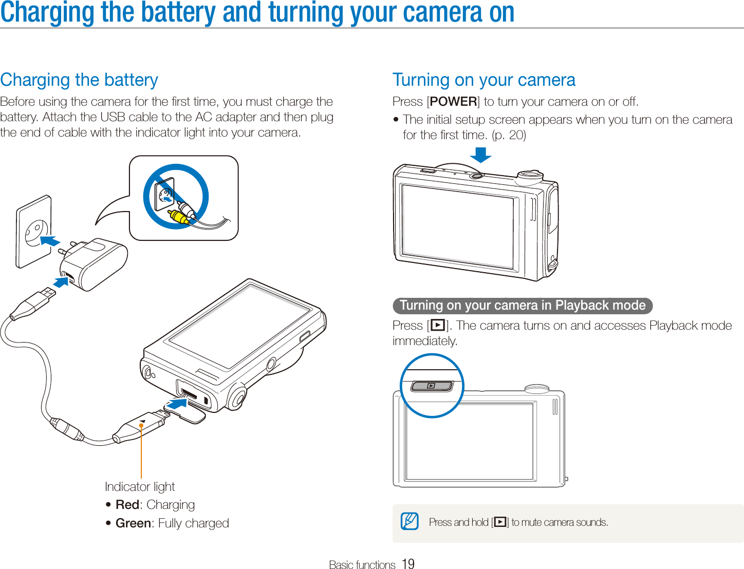 Basic functions  19Charging the battery and turning your camera onTurning on your cameraPress [POWER] to turn your camera on or off.The initial setup screen appears when you turn on the camera tfor the ﬁrst time. (p. 20)  Turning on your camera in Playback mode  Press [P]. The camera turns on and accesses Playback mode immediately.Press and hold [P] to mute camera sounds.Charging the batteryBefore using the camera for the ﬁrst time, you must charge the battery. Attach the USB cable to the AC adapter and then plug the end of cable with the indicator light into your camera.Indicator lightRedt : ChargingGreent : Fully charged