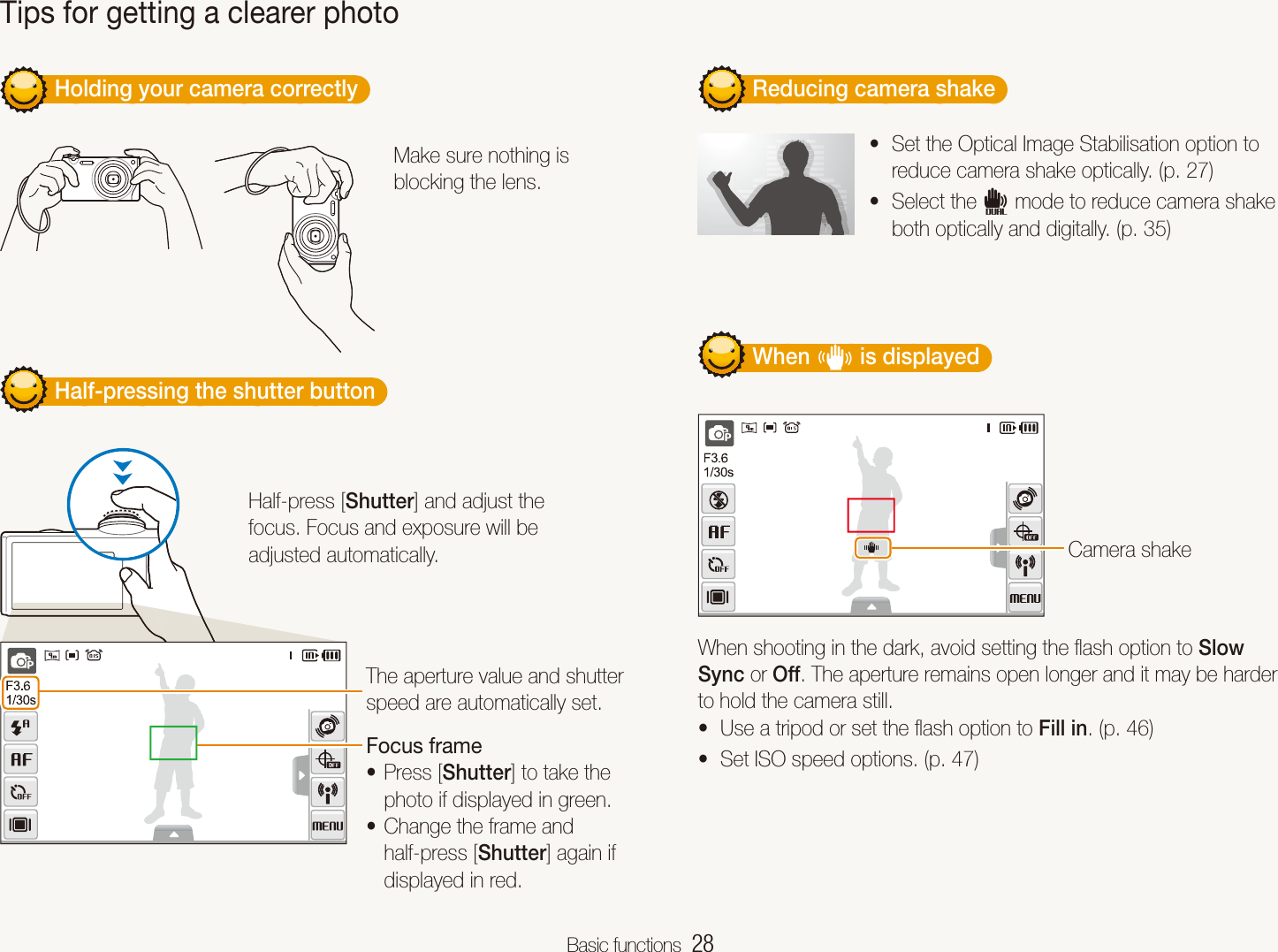 Basic functions  28         Holding your camera correctly  Make sure nothing is blocking the lens.         Half-pressing the shutter button  Half-press [Shutter] and adjust the focus. Focus and exposure will be adjusted automatically.The aperture value and shutter speed are automatically set.Focus framePress [t Shutter] to take the photo if displayed in green.Change the frame and thalf-press [Shutter] again if displayed in red.         Reducing camera shake  Set the Optical Image Stabilisation option to treduce camera shake optically. (p. 27)Select the td mode to reduce camera shake both optically and digitally. (p. 35)         When h is displayed  Camera shakeWhen shooting in the dark, avoid setting the ﬂash option to Slow Sync or Off. The aperture remains open longer and it may be harder to hold the camera still.Use a tripod or set the ﬂash option to t Fill in. (p. 46)Set ISO speed options. (p. t 47)Tips for getting a clearer photo