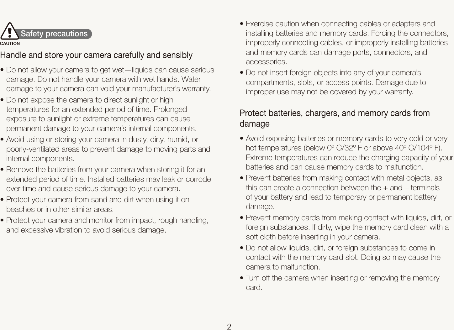    2Health and safety informationExercise caution when connecting cables or adapters and tinstalling batteries and memory cards. Forcing the connectors, improperly connecting cables, or improperly installing batteries and memory cards can damage ports, connectors, and accessories. Do not insert foreign objects into any of your camera&rsquo;s tcompartments, slots, or access points. Damage due to improper use may not be covered by your warranty.Protect batteries, chargers, and memory cards from damageAvoid exposing batteries or memory cards to very cold or very thot temperatures (below 0&ordm; C/32&ordm; F or above 40&ordm; C/104&ordm; F). Extreme temperatures can reduce the charging capacity of your batteries and can cause memory cards to malfunction.Prevent batteries from making contact with metal objects, as tthis can create a connection between the + and &ndash; terminals of your battery and lead to temporary or permanent battery damage.Prevent memory cards from making contact with liquids, dirt, or tforeign substances. If dirty, wipe the memory card clean with a soft cloth before inserting in your camera.Do not allow liquids, dirt, or foreign substances to come in tcontact with the memory card slot. Doing so may cause the camera to malfunction.Turn off the camera when inserting or removing the memory tcard.        Safety precautions  Handle and store your camera carefully and sensiblyDo not allow your camera to get wet&mdash;liquids can cause serious tdamage. Do not handle your camera with wet hands. Water damage to your camera can void your manufacturer&rsquo;s warranty.Do not expose the camera to direct sunlight or high ttemperatures for an extended period of time. Prolonged exposure to sunlight or extreme temperatures can cause permanent damage to your camera&rsquo;s internal components.Avoid using or storing your camera in dusty, dirty, humid, or tpoorly-ventilated areas to prevent damage to moving parts and internal components.Remove the batteries from your camera when storing it for an textended period of time. Installed batteries may leak or corrode over time and cause serious damage to your camera.Protect your camera from sand and dirt when using it on tbeaches or in other similar areas.Protect your camera and monitor from impact, rough handling, tand excessive vibration to avoid serious damage.