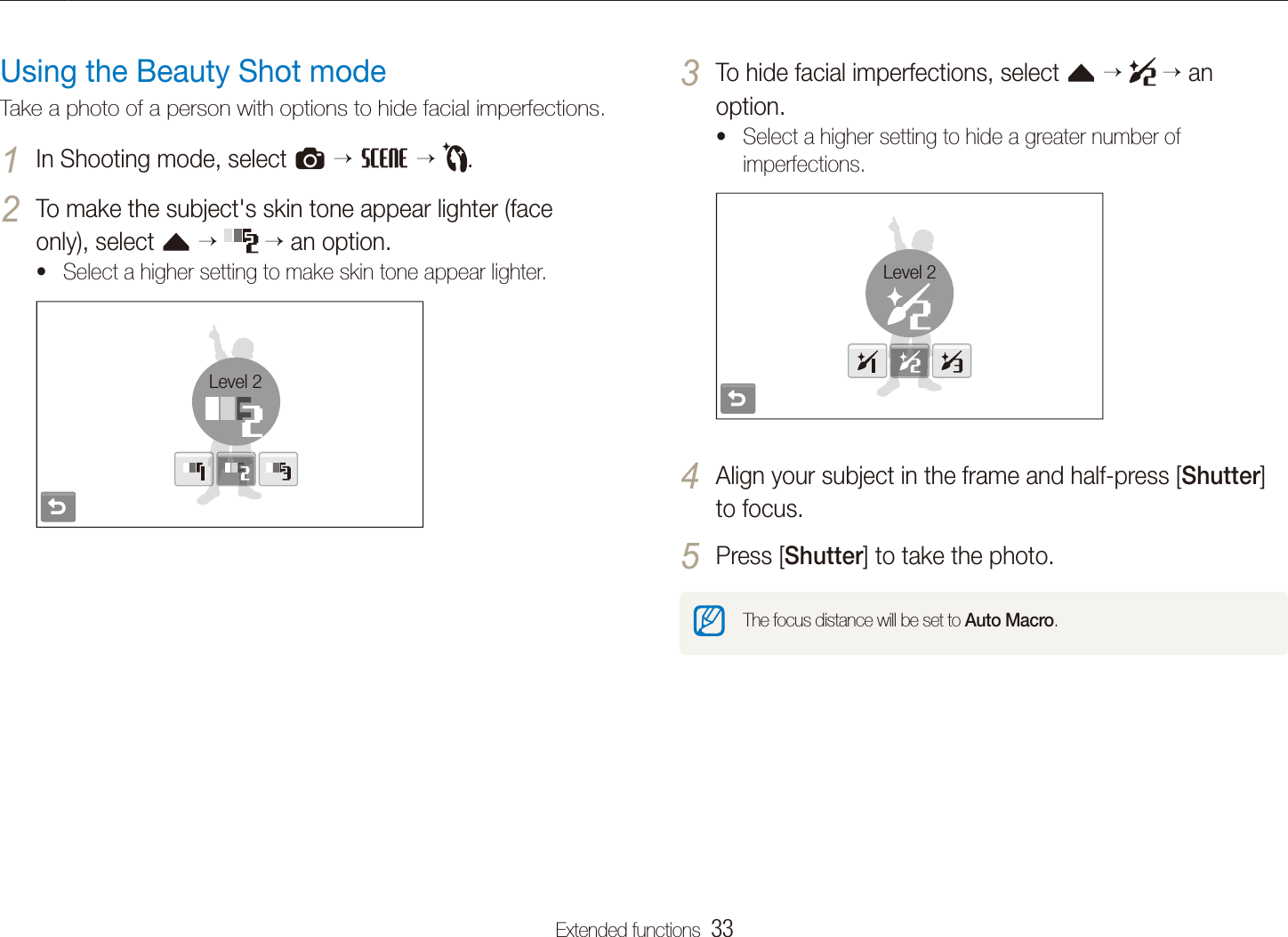 Extended functions  33Shooting modesTo hide facial imperfections, select 3 f    an option.Select a higher setting to hide a greater number of timperfections.Level 2Align your subject in the frame and half-press [4 Shutter] to focus.Press [5 Shutter] to take the photo.The focus distance will be set to Auto Macro.Using the Beauty Shot modeTake a photo of a person with options to hide facial imperfections.In Shooting mode, select 1 a  s  .To make the subject's skin tone appear lighter (face 2 only), select f   an option.Select a higher setting to make skin tone appear lighter.tLevel 2