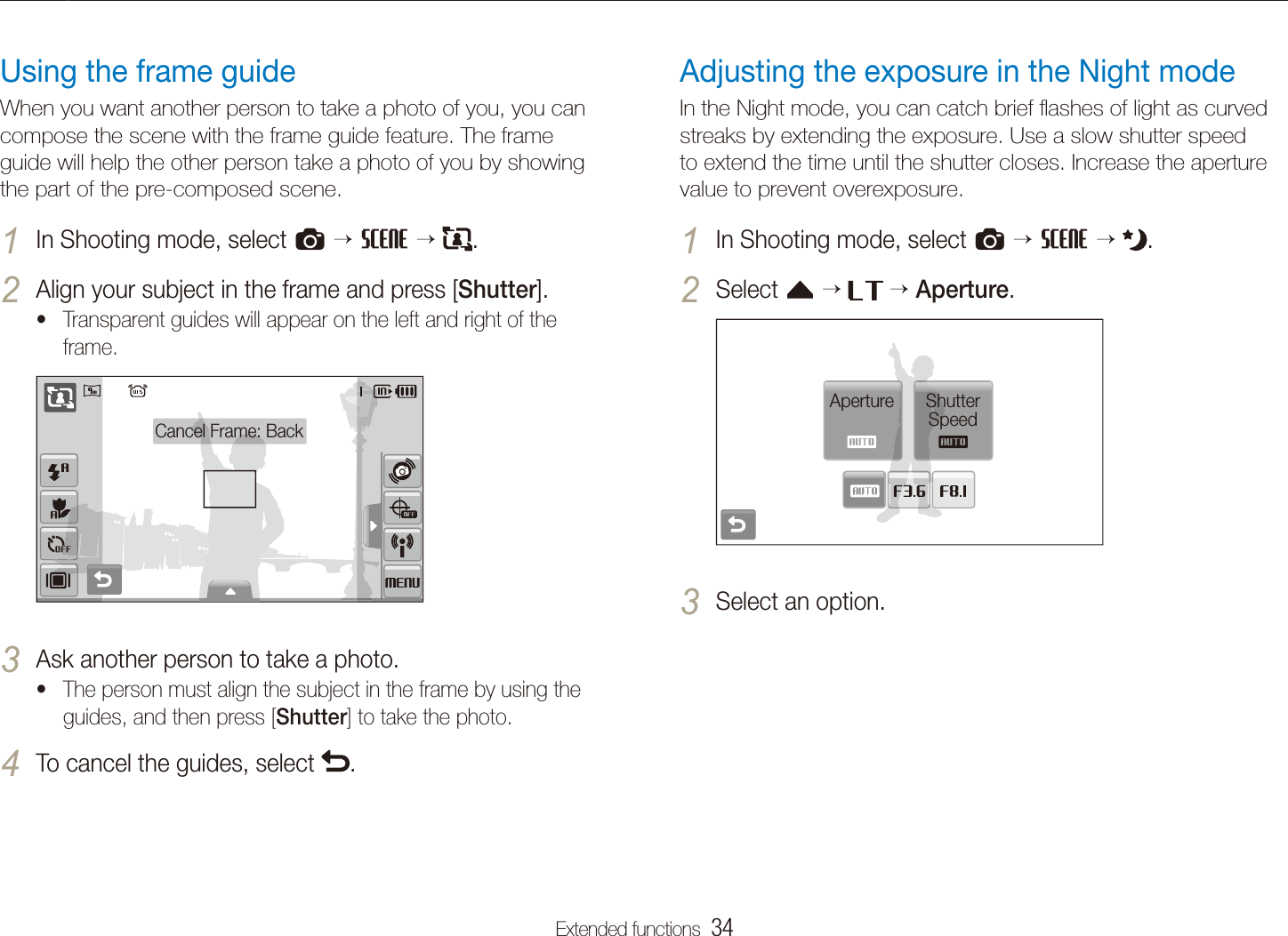 Extended functions  34Shooting modesAdjusting the exposure in the Night modeIn the Night mode, you can catch brief ﬂashes of light as curved streaks by extending the exposure. Use a slow shutter speed to extend the time until the shutter closes. Increase the aperture value to prevent overexposure. In Shooting mode, select 1 a  s   .Select 2 f    Aperture.Aperture Shutter SpeedSelect an option.3 Using the frame guideWhen you want another person to take a photo of you, you can compose the scene with the frame guide feature. The frame guide will help the other person take a photo of you by showing the part of the pre-composed scene.In Shooting mode, select 1 a  s   .Align your subject in the frame and press [2 Shutter].Transparent guides will appear on the left and right of the tframe.Cancel Frame: BackAsk another person to take a photo.3 The person must align the subject in the frame by using the tguides, and then press [Shutter] to take the photo.To cancel the guides, select 4 .