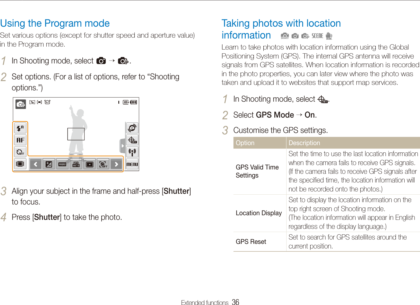 Extended functions  36Shooting modesTaking photos with location  informationLearn to take photos with location information using the Global Positioning System (GPS). The internal GPS antenna will receive signals from GPS satellites. When location information is recorded in the photo properties, you can later view where the photo was taken and upload it to websites that support map services.In Shooting mode, select 1 .Select 2 GPS Mode  On.Customise the GPS settings.3 Option DescriptionGPS Valid Time SettingsSet the time to use the last location information when the camera fails to receive GPS signals. (If the camera fails to receive GPS signals after the speciﬁed time, the location information will not be recorded onto the photos.)Location Display Set to display the location information on the top right screen of Shooting mode. (The location information will appear in English regardless of the display language.)GPS Reset Set to search for GPS satellites around the current position.  SapsdUsing the Program modeSet various options (except for shutter speed and aperture value) in the Program mode.In Shooting mode, select 1 a  p.Set options. (For a list of options, refer to &ldquo;2 Shooting options.&rdquo;)Align your subject in the frame and half-press [3 Shutter] to focus.Press [4 Shutter] to take the photo.