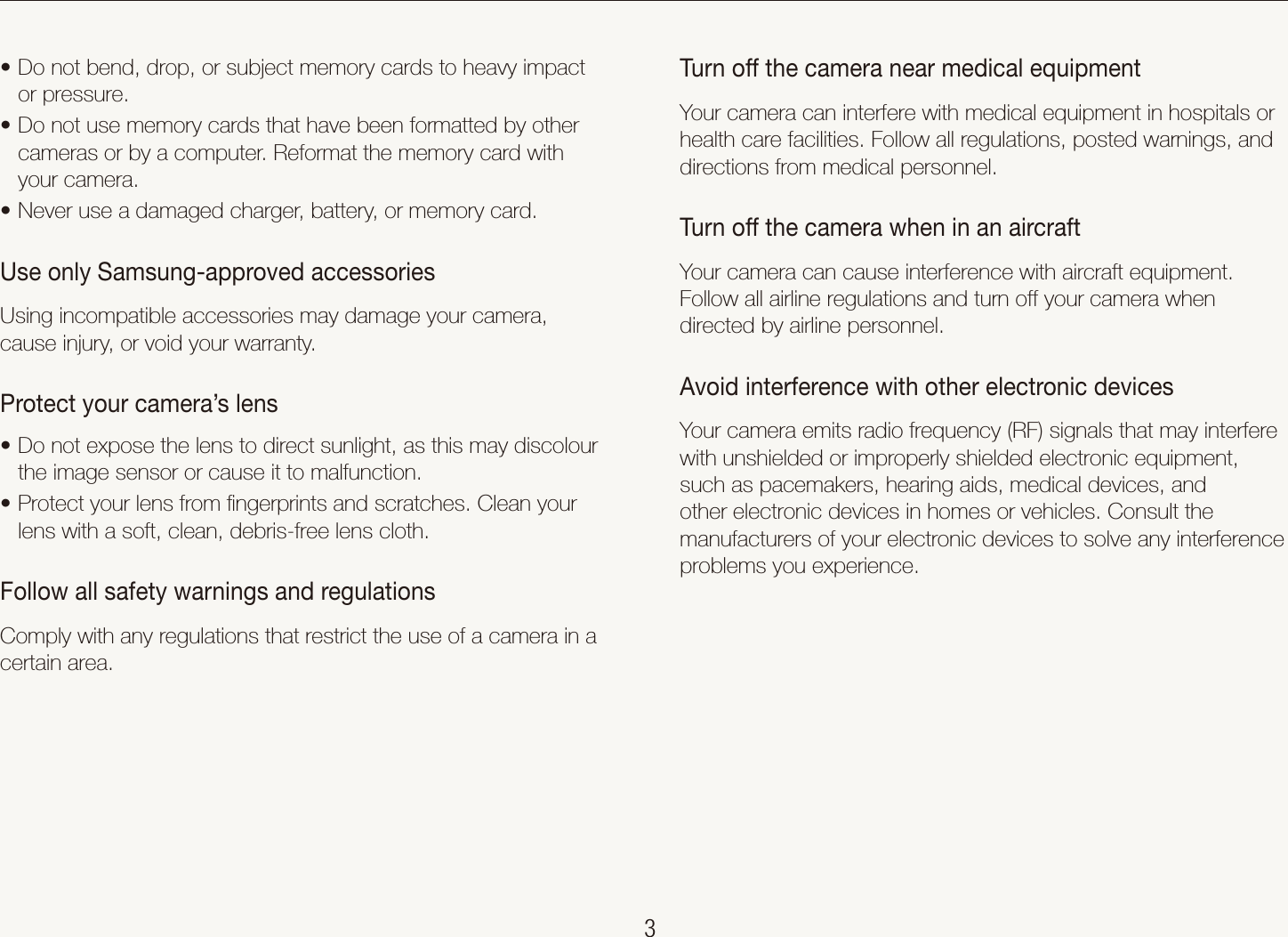    3Health and safety informationTurn off the camera near medical equipmentYour camera can interfere with medical equipment in hospitals or health care facilities. Follow all regulations, posted warnings, and directions from medical personnel.Turn off the camera when in an aircraftYour camera can cause interference with aircraft equipment. Follow all airline regulations and turn off your camera when directed by airline personnel.Avoid interference with other electronic devicesYour camera emits radio frequency (RF) signals that may interfere with unshielded or improperly shielded electronic equipment, such as pacemakers, hearing aids, medical devices, and other electronic devices in homes or vehicles. Consult the manufacturers of your electronic devices to solve any interference problems you experience.Do not bend, drop, or subject memory cards to heavy impact tor pressure.Do not use memory cards that have been formatted by other tcameras or by a computer. Reformat the memory card with your camera.Never use a damaged charger, battery, or memory card.tUse only Samsung-approved accessoriesUsing incompatible accessories may damage your camera, cause injury, or void your warranty.Protect your camera&rsquo;s lensDo not expose the lens to direct sunlight, as this may discolour tthe image sensor or cause it to malfunction.Protect your lens from ﬁngerprints and scratches. Clean your tlens with a soft, clean, debris-free lens cloth.Follow all safety warnings and regulationsComply with any regulations that restrict the use of a camera in a certain area.