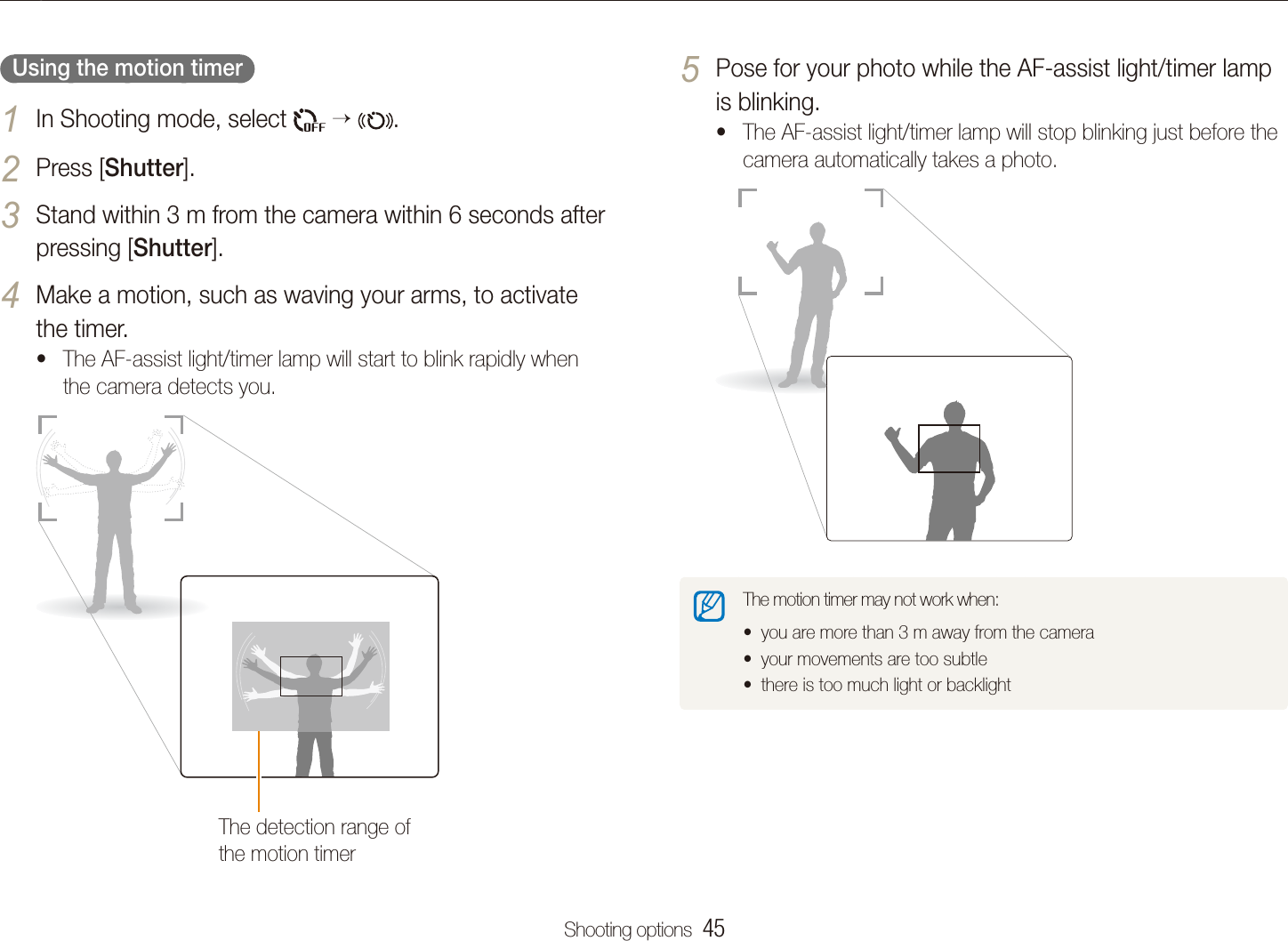 Shooting options  45Using the timerPose for your photo while the AF-assist light/timer lamp 5 is blinking.The AF-assist light/timer lamp will stop blinking just before the tcamera automatically takes a photo.The motion timer may not work when:you are more than 3 m away from the cameratyour movements are too subtletthere is too much light or backlightt  Using the motion timer  In Shooting mode, select 1    .Press [2 Shutter].Stand within 3 m from the camera within 6 seconds after 3 pressing [Shutter].Make a motion, such as waving your arms, to activate 4 the timer.The AF-assist light/timer lamp will start to blink rapidly when tthe camera detects you.The detection range of the motion timer