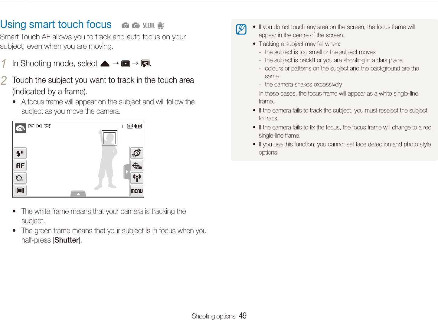 Shooting options  49Changing the camera&rsquo;s focusIf you do not touch any area on the screen, the focus frame will tappear in the centre of the screen.Tracking a subject may fail when:tthe subject is too small or the subject moves -the subject is backlit or you are shooting in a dark place -colours or patterns on the subject and the background are the  -samethe camera shakes excessively -    In these cases, the focus frame will appear as a white single-line frame.If the camera fails to track the subject, you must reselect the subject tto track. If the camera fails to ﬁx the focus, the focus frame will change to a red tsingle-line frame.If you use this function, you cannot set face detection and photo style toptions.Using smart touch focusSmart Touch AF allows you to track and auto focus on your subject, even when you are moving.In Shooting mode, select 1 f      .Touch the subject you want to track in the touch area 2 (indicated by a frame).A focus frame will appear on the subject and will follow the tsubject as you move the camera.The white frame means that your camera is tracking the tsubject.The green frame means that your subject is in focus when you thalf-press [Shutter].  apsd
