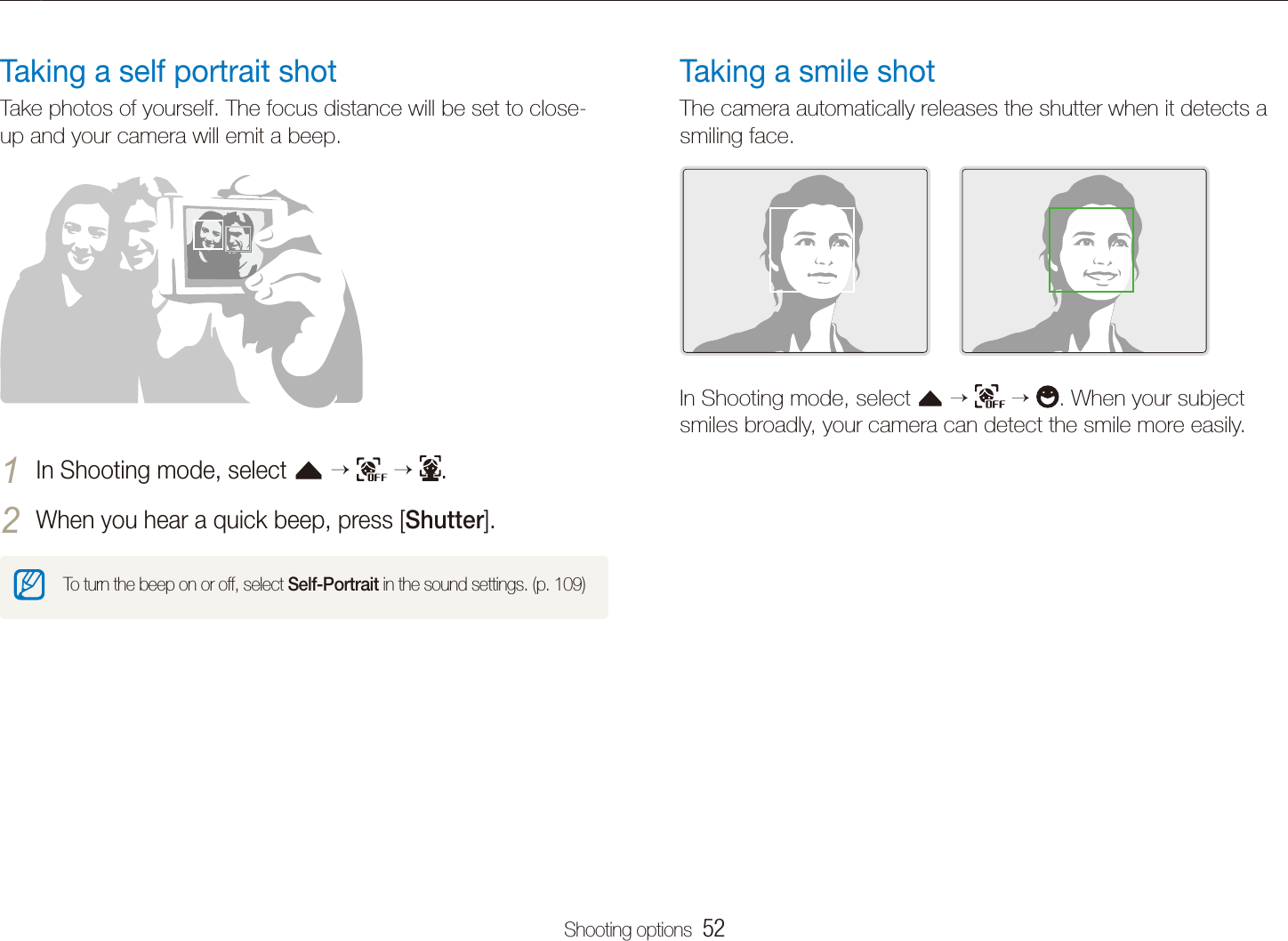 Shooting options  52Using face detectionTaking a smile shotThe camera automatically releases the shutter when it detects a smiling face. In Shooting mode, select f      . When your subject smiles broadly, your camera can detect the smile more easily.Taking a self portrait shotTake photos of yourself. The focus distance will be set to close-up and your camera will emit a beep.In Shooting mode, select 1 f      .When you hear a quick beep, press [2 Shutter].To turn the beep on or off, select Self-Portrait in the sound settings. (p. 109)