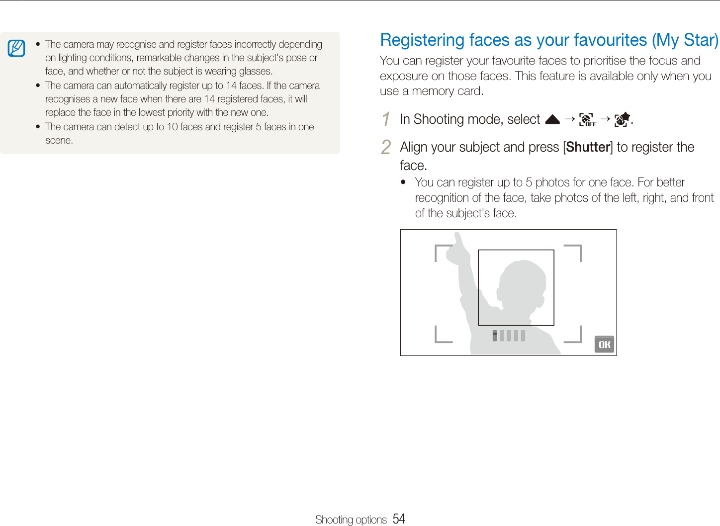 Shooting options  54Using face detectionRegistering faces as your favourites (My Star)You can register your favourite faces to prioritise the focus and exposure on those faces. This feature is available only when you use a memory card.In Shooting mode, select 1 f      .Align your subject and press [2 Shutter] to register the face.You can register up to 5 photos for one face. For better trecognition of the face, take photos of the left, right, and front of the subject's face.The camera may recognise and register faces incorrectly depending ton lighting conditions, remarkable changes in the subject's pose or face, and whether or not the subject is wearing glasses. The camera can automatically register up to 14 faces. If the camera trecognises a new face when there are 14 registered faces, it will replace the face in the lowest priority with the new one. The camera can detect up to 10 faces and register 5 faces in one tscene.