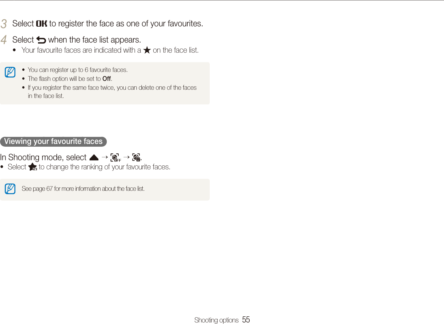 Shooting options  55Using face detectionSelect 3  to register the face as one of your favourites. Select 4  when the face list appears.Your favourite faces are indicated with a t  on the face list.You can register up to 6 favourite faces.tThe ﬂash option will be set to t Off.If you register the same face twice, you can delete one of the faces tin the face list.  Viewing your favourite faces  In Shooting mode, select f      .Select t  to change the ranking of your favourite faces.See page 67 for more information about the face list.