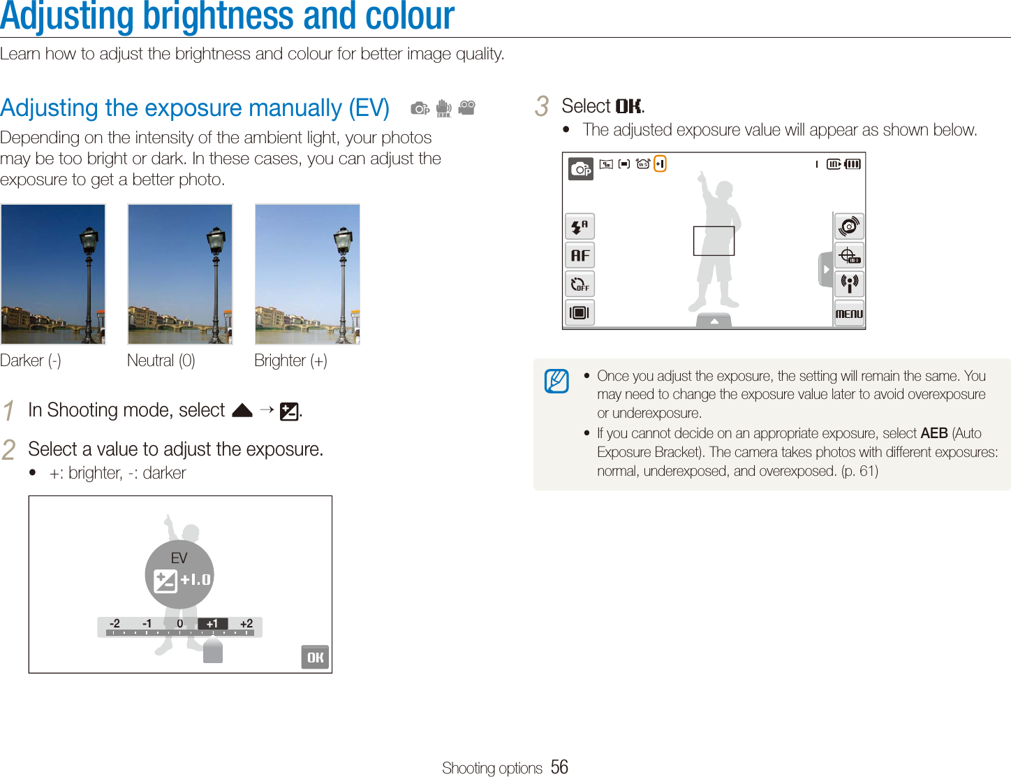 Shooting options  56Adjusting the exposure manually (EV)Depending on the intensity of the ambient light, your photos may be too bright or dark. In these cases, you can adjust the exposure to get a better photo.Darker (-) Neutral (0) Brighter (+)In Shooting mode, select 1 f   .Select a value to adjust the exposure.2 +: brighter, -: darkert-2 -1 0 +2-2 -100+2+1EV  pdvAdjusting brightness and colourLearn how to adjust the brightness and colour for better image quality.Select 3 .The adjusted exposure value will appear as shown below.tOnce you adjust the exposure, the setting will remain the same. You tmay need to change the exposure value later to avoid overexposure or underexposure. If you cannot decide on an appropriate exposure, select t AEB (Auto Exposure Bracket). The camera takes photos with different exposures: normal, underexposed, and overexposed. (p. 61)
