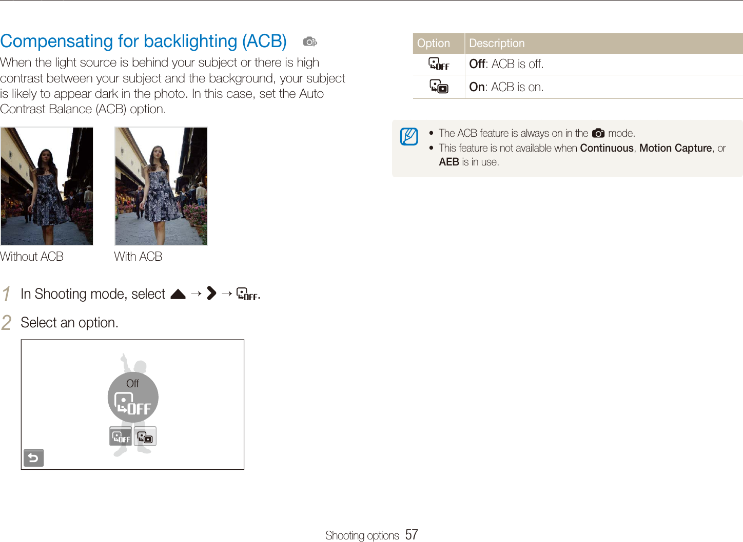 Shooting options  57Adjusting brightness and colourOption DescriptionOff: ACB is off.On: ACB is on.The ACB feature is always on in the ta mode.This feature is not available when t Continuous, Motion Capture, or AEB is in use.Compensating for backlighting (ACB)When the light source is behind your subject or there is high contrast between your subject and the background, your subject is likely to appear dark in the photo. In this case, set the Auto Contrast Balance (ACB) option.Without ACB With ACBIn Shooting mode, select 1 f >  .Select an option.2 Off  p