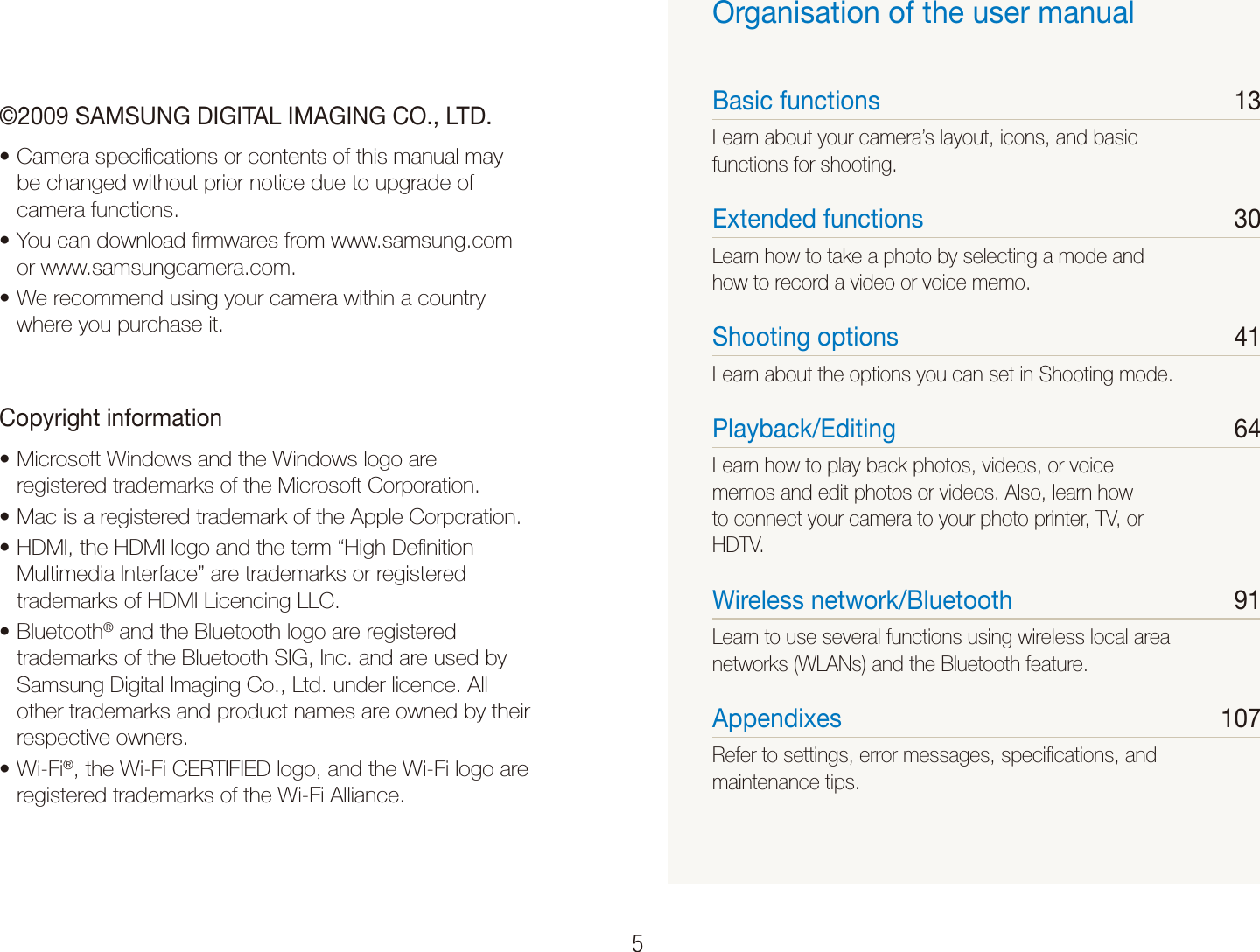    5&copy;2009 SAMSUNG DIGITAL IMAGING CO., LTD.Camera speciﬁcations or contents of this manual may tbe changed without prior notice due to upgrade of camera functions.You can download ﬁrmwares from www.samsung.com tor www.samsungcamera.com.We recommend using your camera within a country twhere you purchase it.Copyright informationMicrosoft Windows and the Windows logo are tregistered trademarks of the Microsoft Corporation.Mac is a registered trademark of the Apple Corporation.tHDMI, the HDMI logo and the term &ldquo;High Deﬁnition tMultimedia Interface&rdquo; are trademarks or registered trademarks of HDMI Licencing LLC.Bluetootht &reg; and the Bluetooth logo are registered trademarks of the Bluetooth SIG, Inc. and are used by Samsung Digital Imaging Co., Ltd. under licence. All other trademarks and product names are owned by their respective owners.Wi-Fit &reg;, the Wi-Fi CERTIFIED logo, and the Wi-Fi logo are registered trademarks of the Wi-Fi Alliance.Organisation of the user manualBasic functions  13Learn about your camera&rsquo;s layout, icons, and basic functions for shooting.Extended functions  30Learn how to take a photo by selecting a mode and how to record a video or voice memo. Shooting options  41Learn about the options you can set in Shooting mode.Playback/Editing  64Learn how to play back photos, videos, or voice memos and edit photos or videos. Also, learn how to connect your camera to your photo printer, TV, or HDTV.Wireless network/Bluetooth  91Learn to use several functions using wireless local area networks (WLANs) and the Bluetooth feature. Appendixes  107Refer to settings, error messages, speciﬁcations, and maintenance tips.
