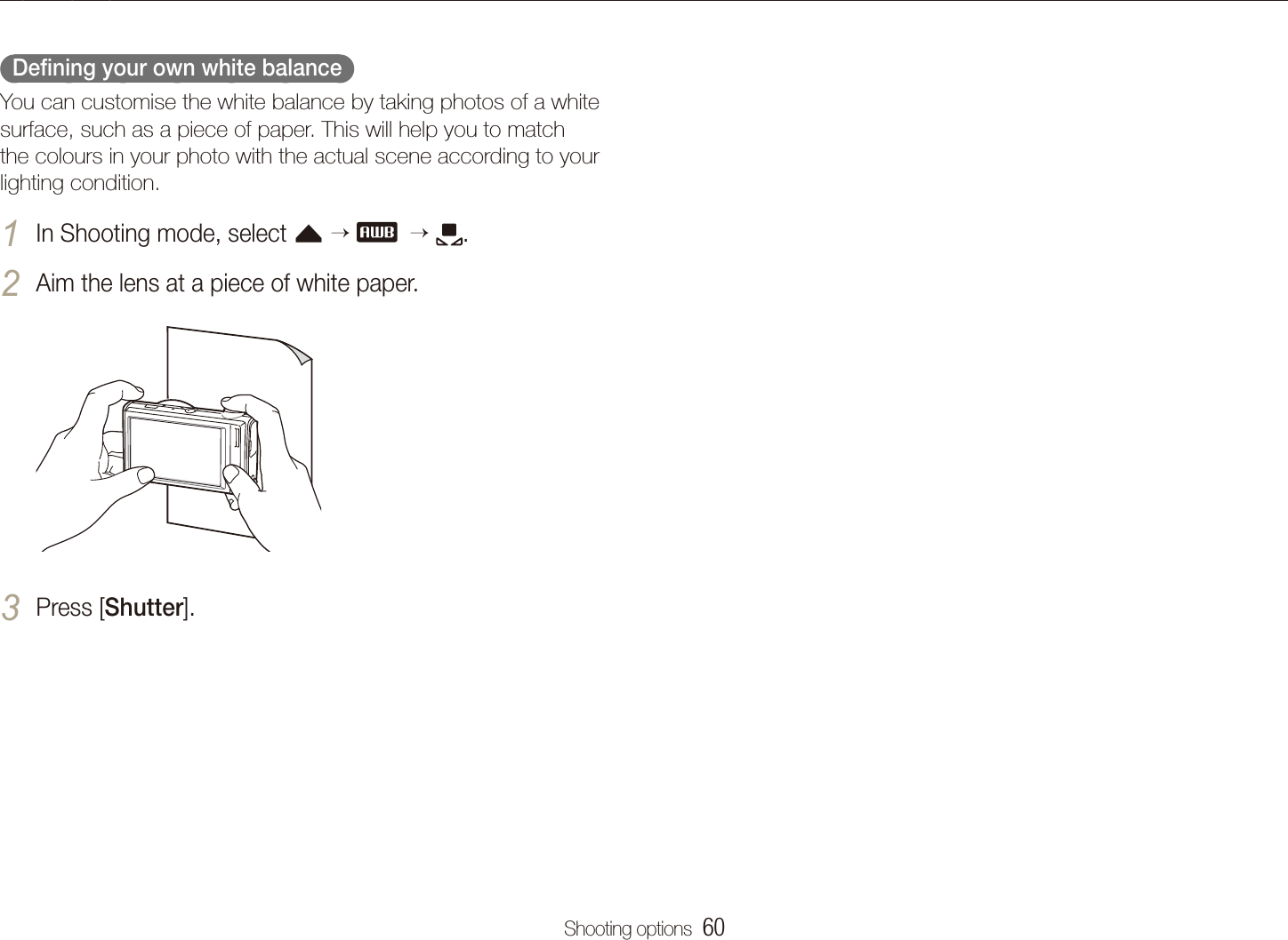 Shooting options  60Adjusting brightness and colour  Deﬁning your own white balance  You can customise the white balance by taking photos of a white surface, such as a piece of paper. This will help you to match the colours in your photo with the actual scene according to your lighting condition.In Shooting mode, select 1 f     .Aim the lens at a piece of white paper.2 Press [3 Shutter].