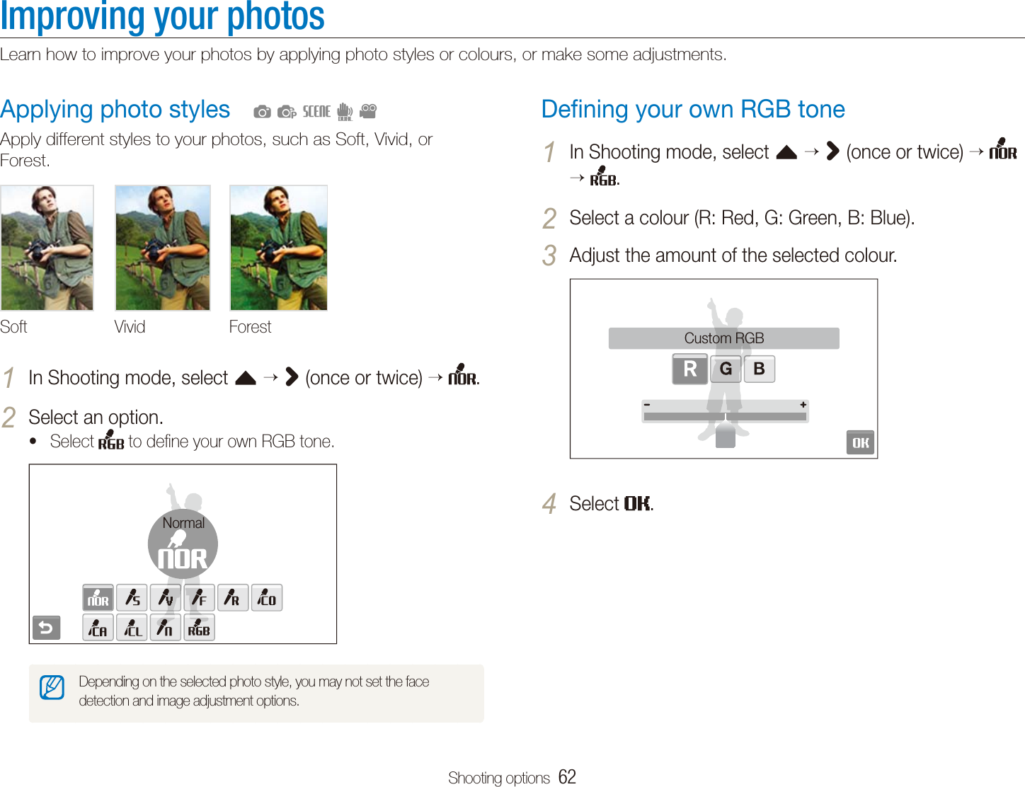 Shooting options  62Improving your photosLearn how to improve your photos by applying photo styles or colours, or make some adjustments.Deﬁning your own RGB toneIn Shooting mode, select 1 f > (once or twice)   .Select a colour (R: Red, G: Green, B: Blue).2 Adjust the amount of the selected colour.3 Custom RGBSelect 4 .Applying photo stylesApply different styles to your photos, such as Soft, Vivid, or Forest.Soft Vivid ForestIn Shooting mode, select 1 f > (once or twice)  .Select an option.2 Select t  to deﬁne your own RGB tone.NormalDepending on the selected photo style, you may not set the face detection and image adjustment options.  apsdv
